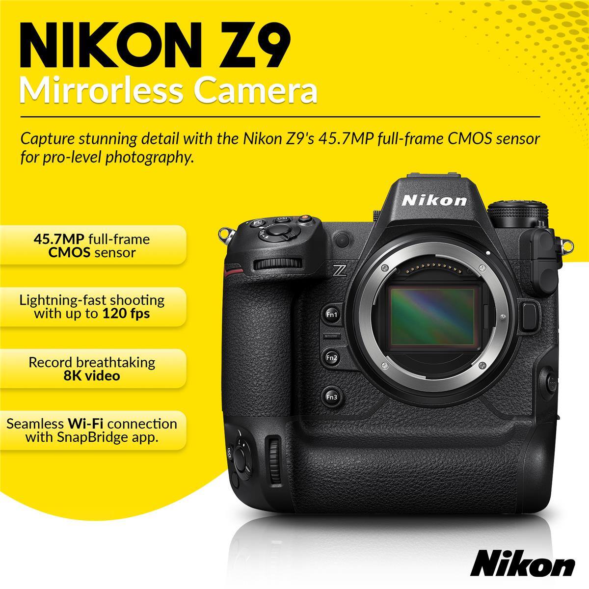 NIKON Z9 Mirrorless Camera

Capture stunning detail with the Nikon Z9's 45.7MP full-frame CMOS sensor for pro-level photography.

- 45.7MP full-frame CMOS sensor
- Lightning-fast shooting with up to 120 fps
- Record breathtaking 8K video
- Seamless Wi-Fi connection with SnapBridge app.