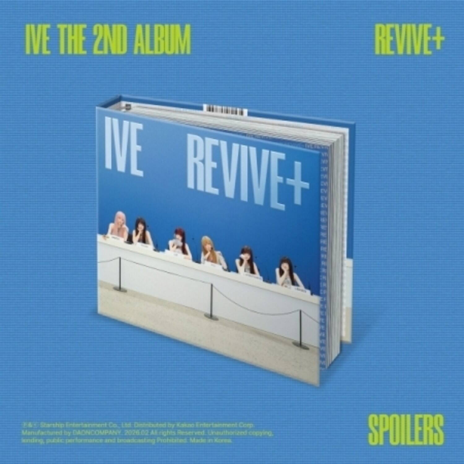 IVE THE 2ND ALBUM  
IVE REVIVE+  
V + F  
Starship Entertainment Co. Ltd  
Distributed by Kakao Entertainment Corp  
Manufactured by DAONCOMPANY  
2026.02  
All rights Reserved  
Unauthorized copying, lending, public performance and broadcasting prohibited  
Made in Korea  
SPOILERS