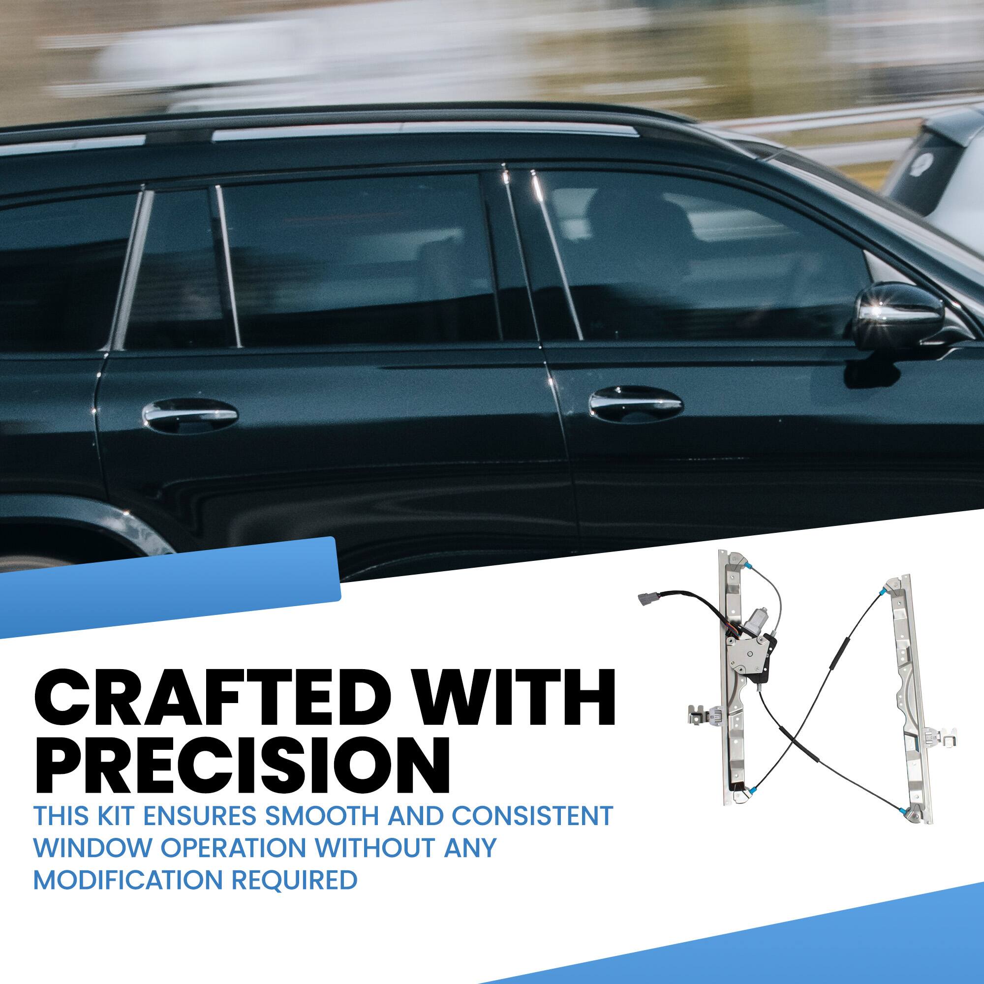 CRAFTED WITH PRECISION  
THIS KIT ENSURES SMOOTH AND CONSISTENT WINDOW OPERATION WITHOUT ANY MODIFICATION REQUIRED
