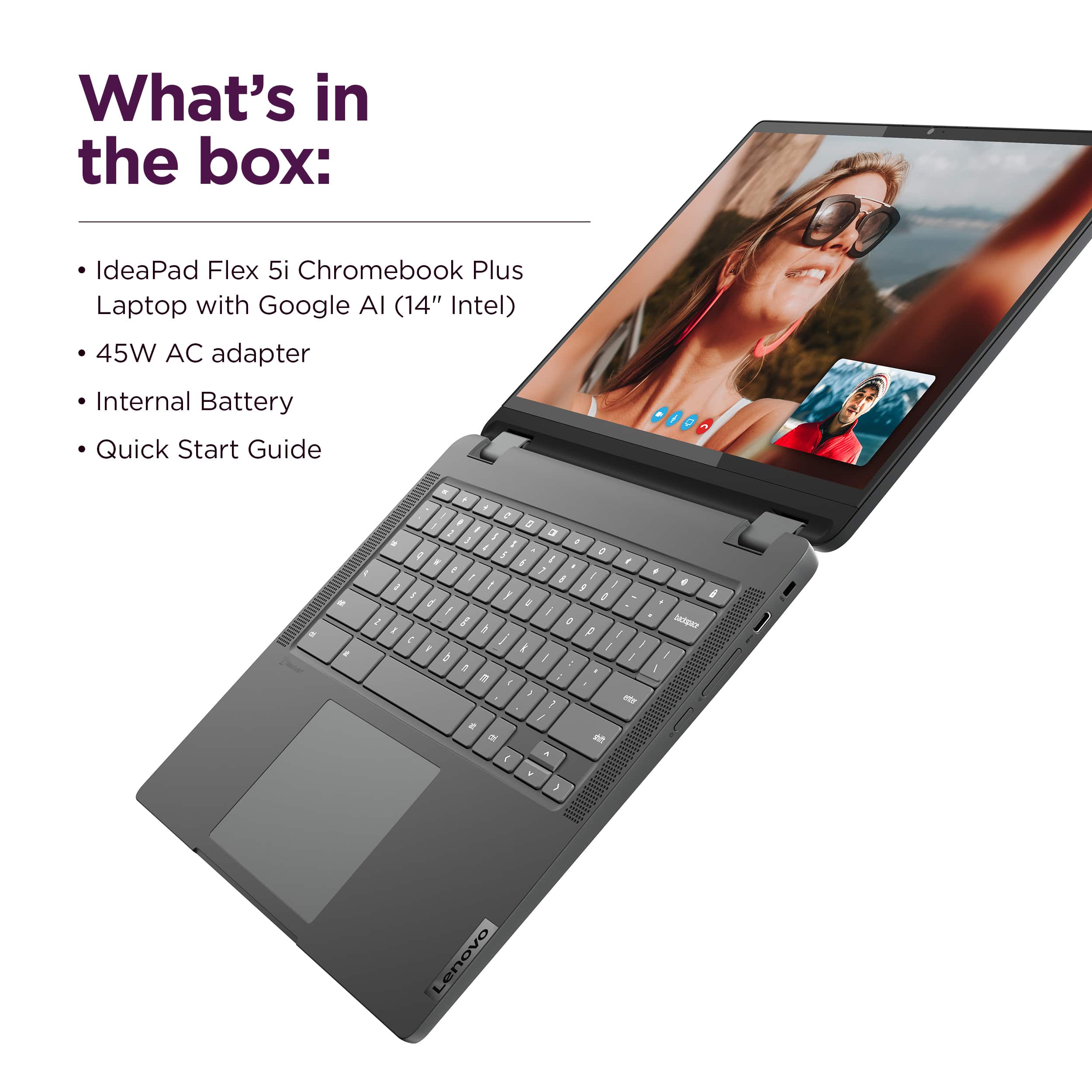 What's in the box: IdeaPad Flex 5i Chromebook Plus Laptop with Google AI (14" Intel) 45W AC adapter Internal Battery Quick Start Guide.