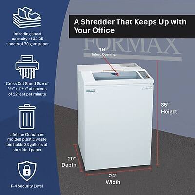 Infeeding sheet capacity of 33-35 sheets of 70 gsm paper

A Shredder That Keeps Up with Your Office

FORMAX 16" Infeed Opening

Cross Cut Shred Size of 2" x 11/15" at speeds of 22 feet per minute

Lifetime Guarantee molded plastic waste bin holds 33 gallons of shredded paper

P-4 Security Level

Dimensions:
- Height: 35"
- Depth: 20"
- Width: 24"