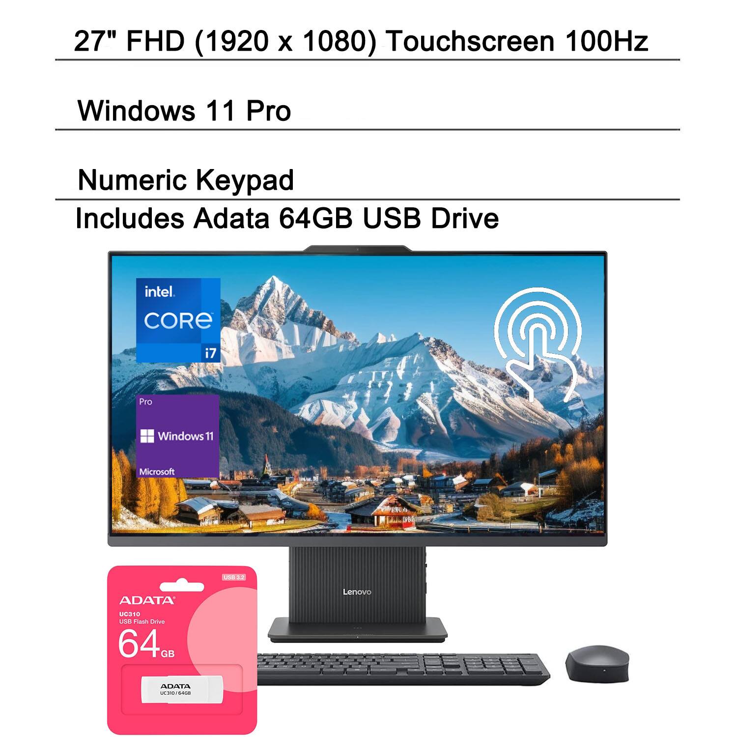 27" FHD (1920 x 1080) Touchscreen 100Hz  
Windows 11 Pro  
Numeric Keypad  
Includes Adata 64GB USB Drive  
Intel Core i7  
Microsoft  
ADATA U310 64GB USB Flash Drive