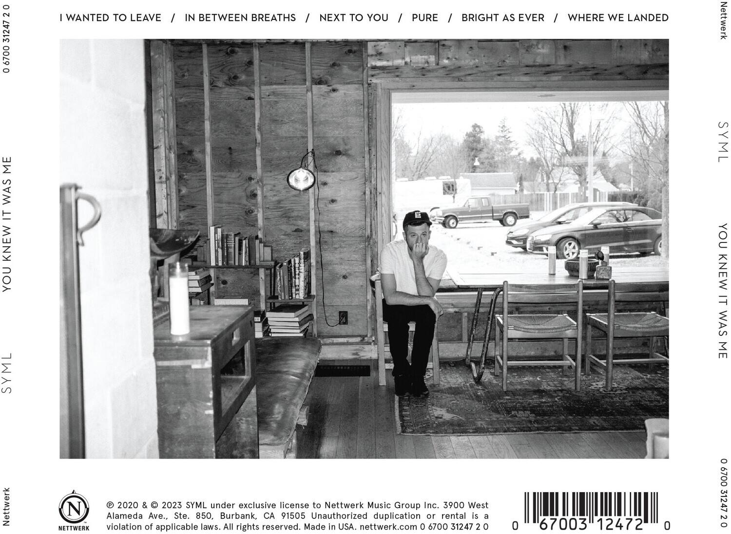 I WANTED TO LEAVE / IN BETWEEN BREATHS / NEXT TO YOU / PURE / BRIGHT AS EVER / WHERE WE LANDED

YOU KNEW IT WAS ME

© 2020 & © 2023 SYML under exclusive license to Nettwerk Music Group Inc. 3900 West Alameda Ave., Ste. 850, Burbank, CA 91505 Unauthorized duplication or rental is a violation of applicable laws. All rights reserved. Made in USA. nettwerk.com 0 6700 31247 2 0 0 67003 12472 0 0 6700 31247 2 0

SYML

Nettwerk

SYML

Nettwerk

SYML

Nettwerk

SYML

Nettwerk

SYML

Nettwerk

SYML

Nettwerk

SYML

Nettwerk

SYML

Nettwerk

SYML

Nettwerk

SYML

Nettwerk

SYML

Nettwerk

SYML

Nettwerk

SYML

Nettwerk

SYML

