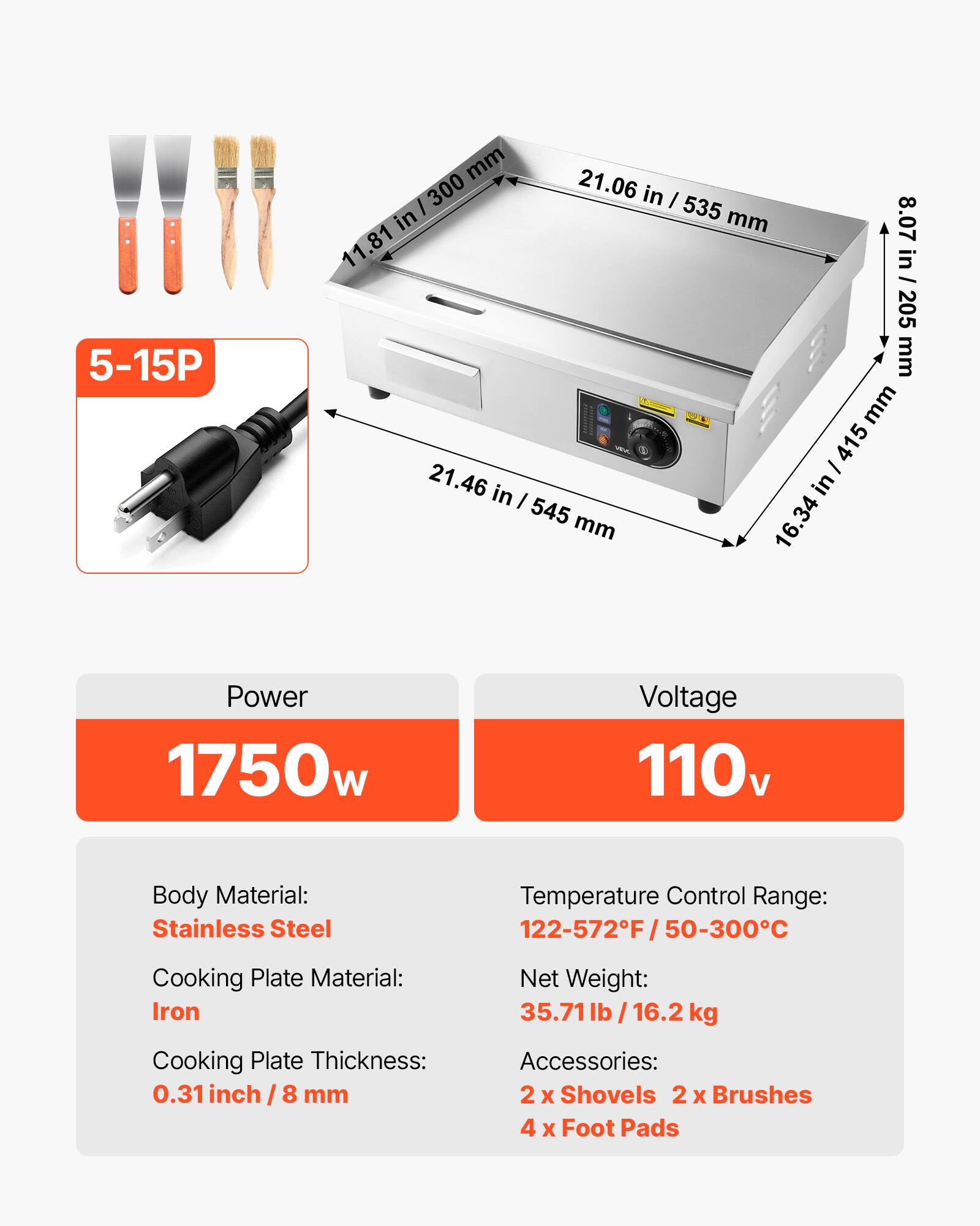 5-15P

mm 21.06 / 300 in I 535 in mm 8.07 11.81 in / 205 mm mm / 415 21.46 in I in 545 mm 16.34

Power 1750w
Voltage 110v
Body Material: Stainless Steel
Temperature Control Range: 122-572F/50-300C
Cooking Plate Material: Iron
Net Weight: 35.71lb/16.2 kg
Cooking Plate Thickness: 0.31 inch / 8 mm
Accessories: 2 x Shovels 2 X Brushes 4 X Foot Pads