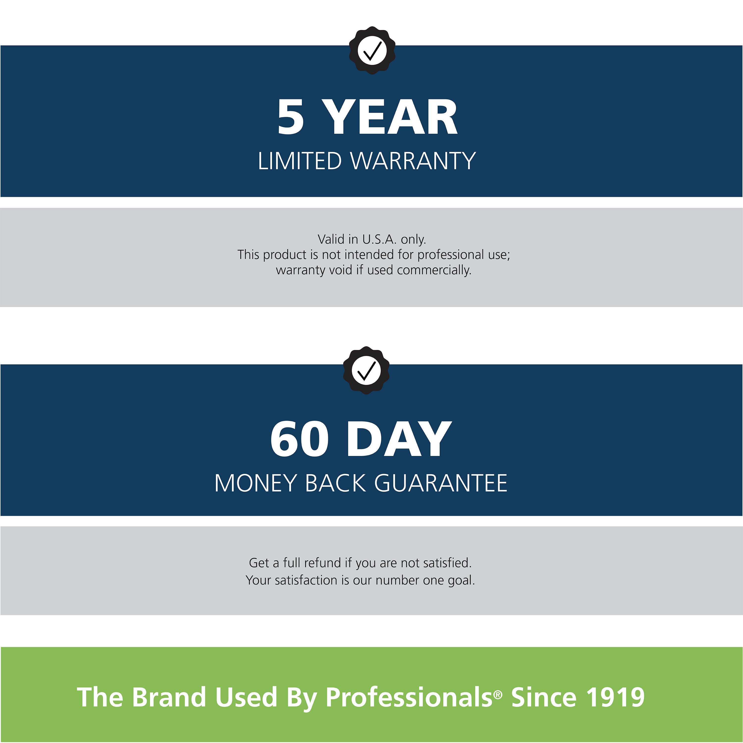 5 Year Limited Warranty: Valid in U.S.A. only. This product is not intended for professional use; warranty void if used commercially.
60 Day Money Back Guarantee: Get a full refund if you are not satisfied. Your satisfaction is our number one goal.
The Brand Used By Professionals Since 1919.