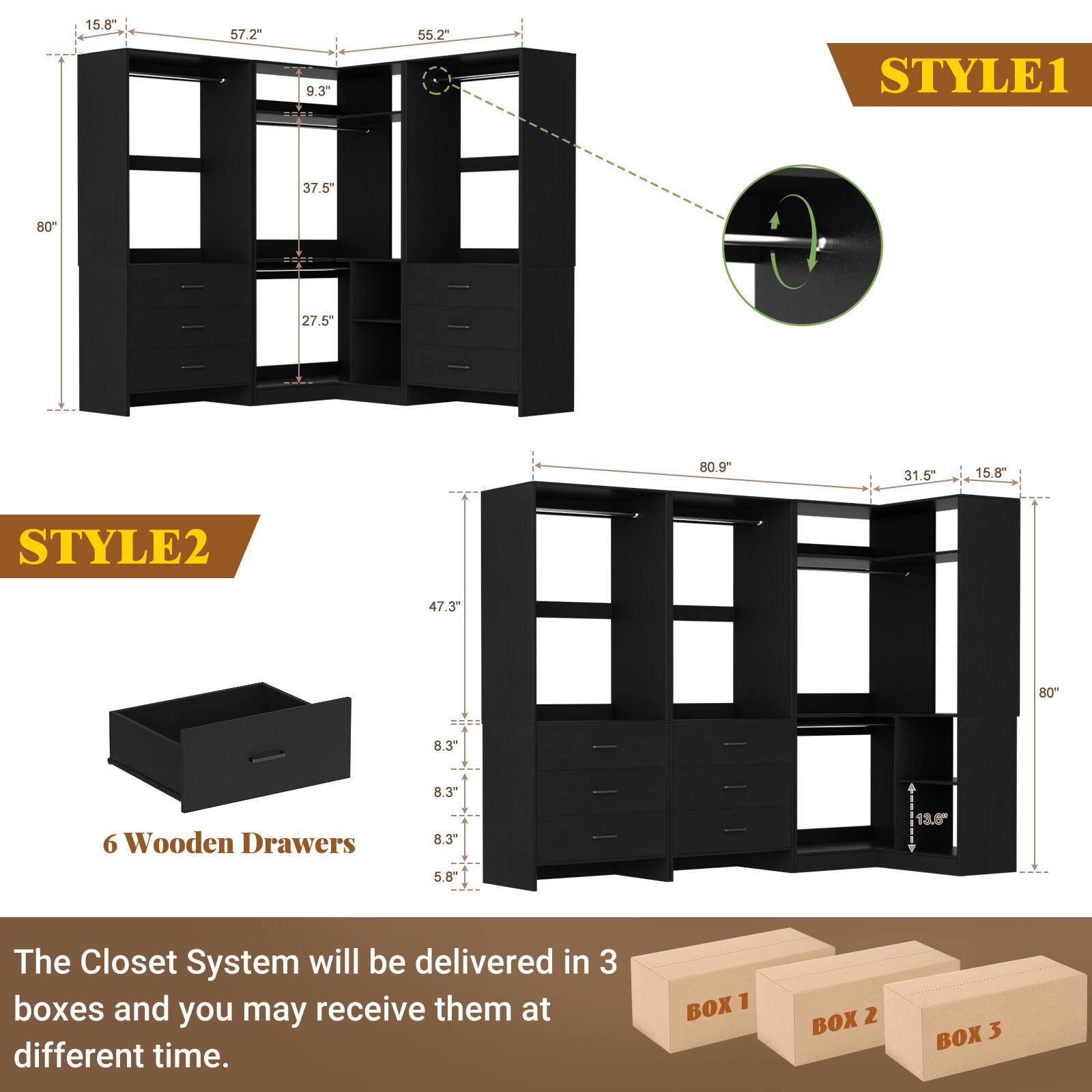 STYLE1  
15.8"  
57.2"  
9.3"  
55.2"  
80"  
37.5"  
27.5"  
80.9"  
31.5"  
15.8"  

STYLE2  
47.3"  
80"  
8.3"  
8.3"  
8.3"  
5.8"  
13.6"  

6 Wooden Drawers  

The Closet System will be delivered in 3 boxes and you may receive them at different time.  
BOX 1  
BOX 2  
BOX 3