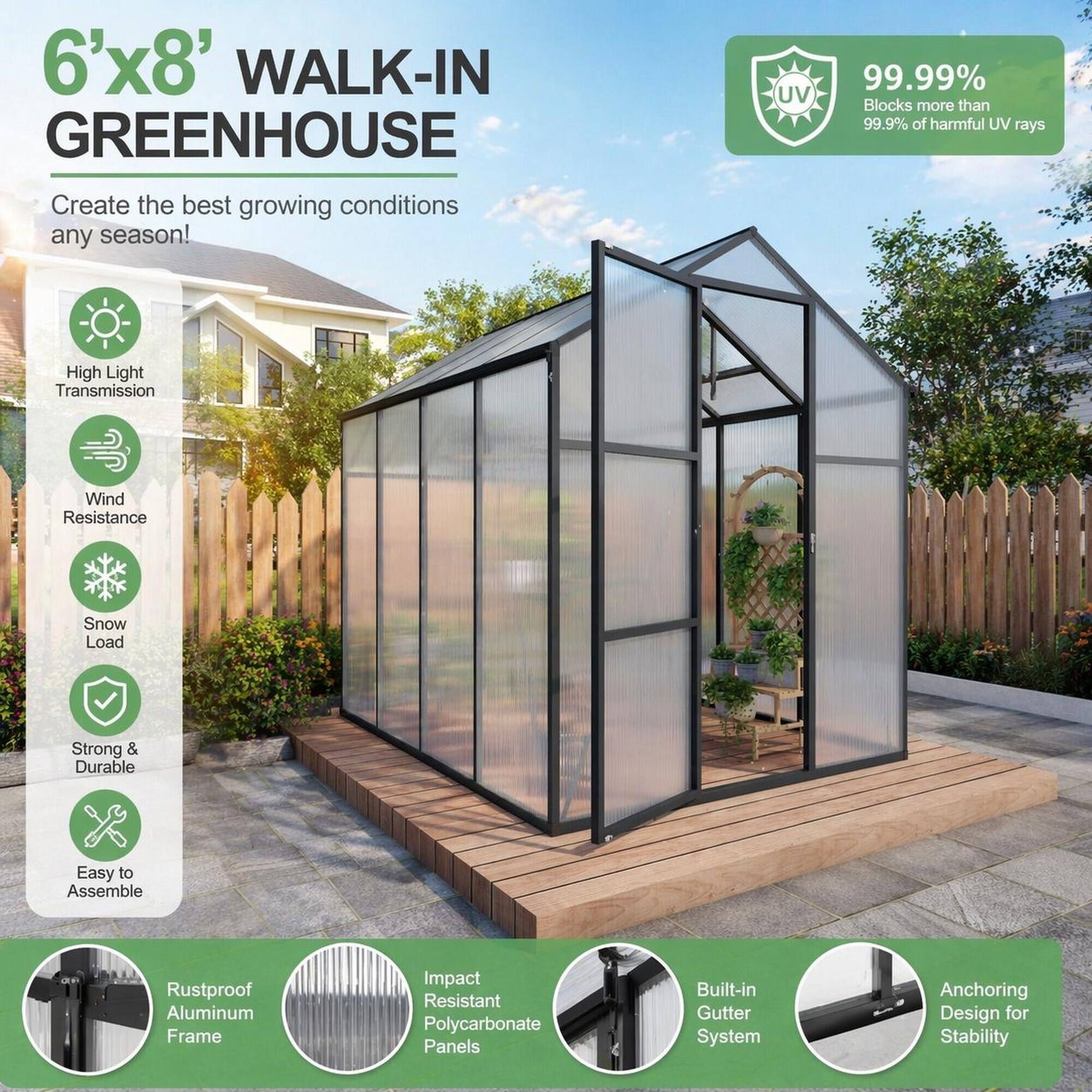 6'x8' WALK-IN GREENHOUSE  
Create the best growing conditions any season!  

- UV: 99.99% Blocks more than 99.9% of harmful UV rays  
- High Light Transmission  
- Wind Resistance  
- Snow Load  
- Strong & Durable  
- Easy to Assemble  
- Rustproof Aluminum Frame  
- Impact Resistant Polycarbonate Panels  
- Built-in Gutter System  
- Anchoring Design for Stability