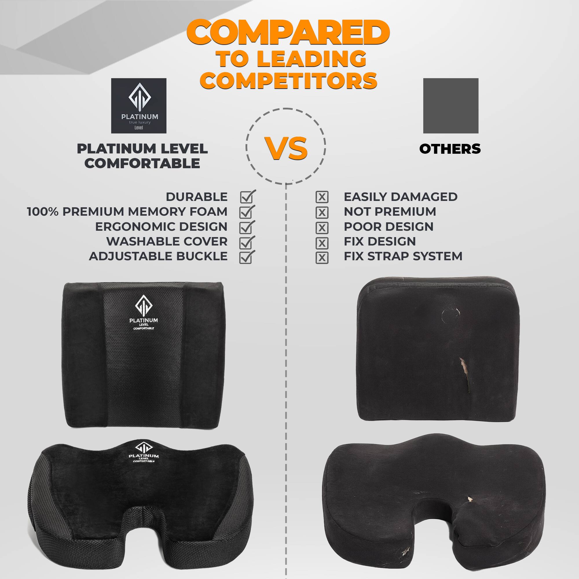 **COMPARED TO LEADING COMPETITORS**

**PLATINUM LEVEL COMFORTABLE**

- DURABLE
- 100% PREMIUM MEMORY FOAM
- ERGONOMIC DESIGN
- WASHABLE COVER
- ADJUSTABLE BUCKLE

**VS**

**OTHERS**

- EASILY DAMAGED
- NOT PREMIUM
- POOR DESIGN
- FIX DESIGN
- FIX STRAP SYSTEM