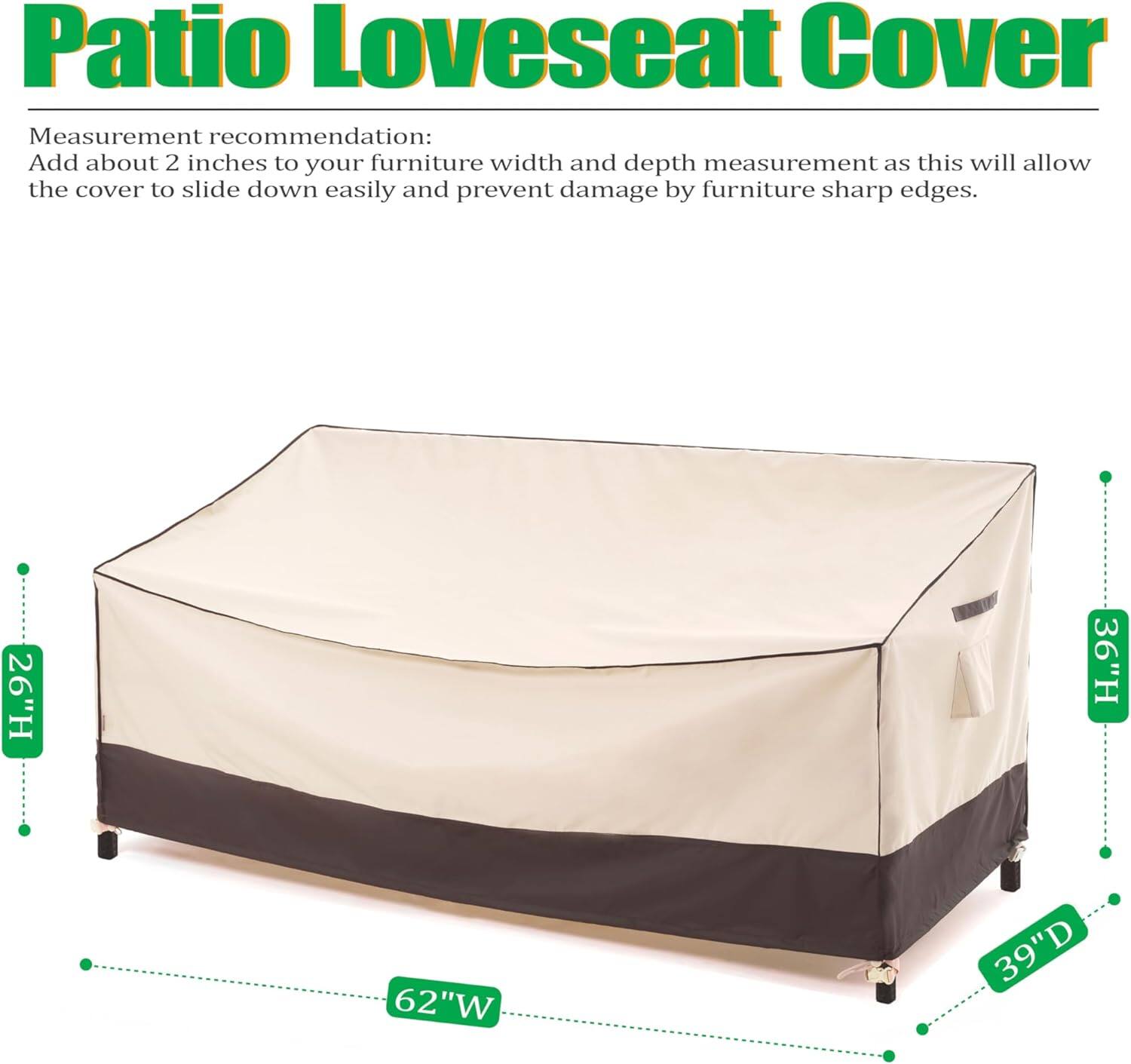 Patio Loveseat Cover

Measurement recommendation:
Add about 2 inches to your furniture width and depth measurement as this will allow the cover to slide down easily and prevent damage by furniture sharp edges.

26"H 36"H 62"W 39"D