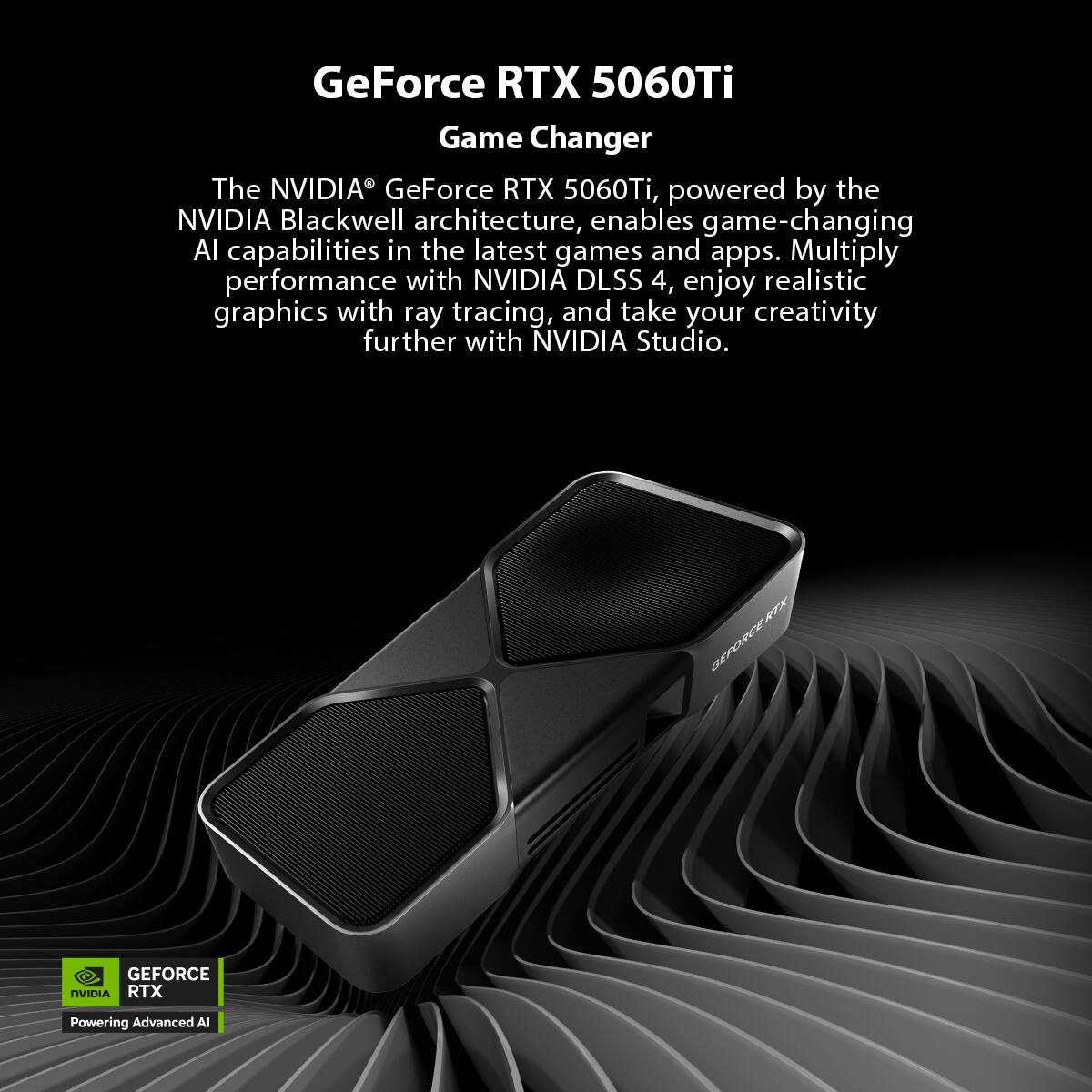 GeForce RTX 5060Ti  
Game Changer  

The NVIDIA® GeForce RTX 5060Ti, powered by the NVIDIA Blackwell architecture, enables game-changing AI capabilities in the latest games and apps. Multiply performance with NVIDIA DLSS 4, enjoy realistic graphics with ray tracing, and take your creativity further with NVIDIA Studio.  

GEFORCE RTX  
Powering Advanced AI