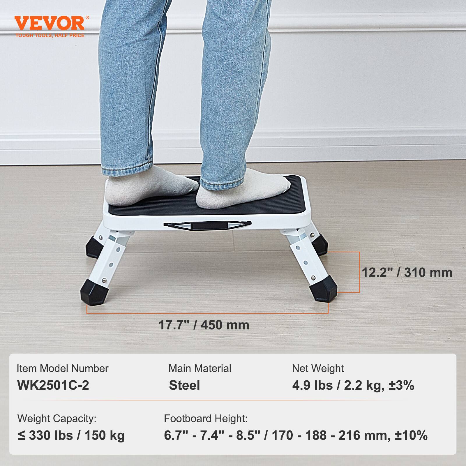 VEVOR  
TOUGH TOOLS, HALF PRICE  

Item Model Number: WK2501C-2  
Main Material: Steel  
Net Weight: 4.9 lbs / 2.2 kg, ±3%  

Weight Capacity: ≤ 330 lbs / 150 kg  
Footboard Height: 6.7" - 7.4" - 8.5" / 170 - 188 - 216 mm, ±10%  

Dimensions:  
- Width: 17.7" / 450 mm  
- Depth: 12.2" / 310 mm