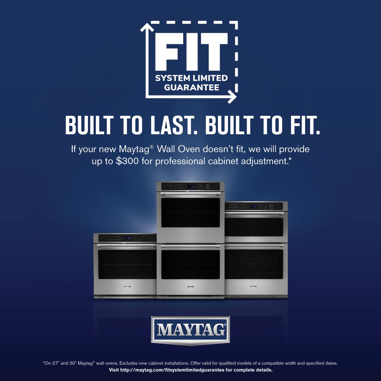 FIT SYSTEM LIMITED GUARANTEE  
BUILT TO LAST. BUILT TO FIT.  

If your new Maytag® Wall Oven doesn't fit, we will provide up to $300 for professional cabinet adjustment.*  

MAYTAG "On 27" and 30" Maytag* wall ovens. Excludes new cabinet installations. Offer valid for qualified models of a compatible width and specified dates.  

Visit http://maytag.com/fitsystemlimitedguarantee for complete details.