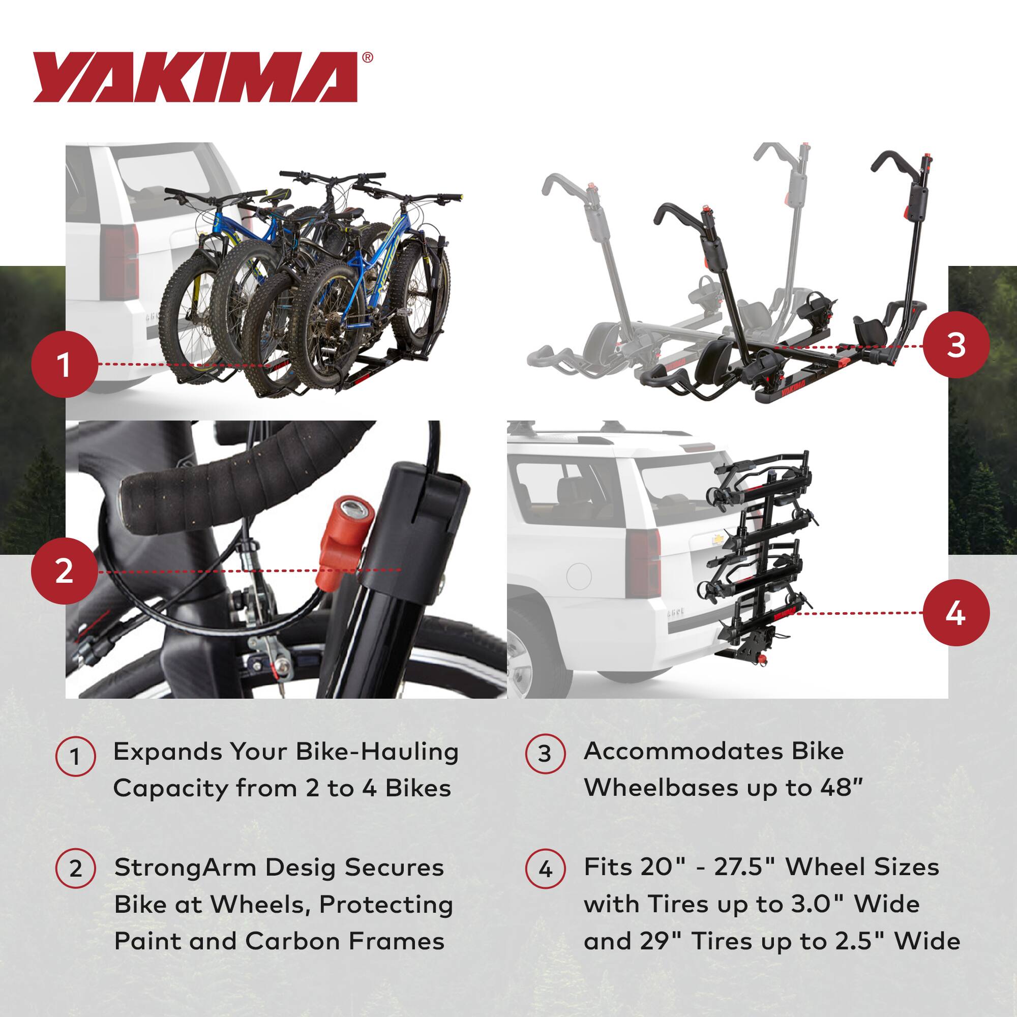 YAKIMA

1. Expands Your Bike-Hauling Capacity from 2 to 4 Bikes
2. StrongArm Design Secures Bike at Wheels, Protecting Paint and Carbon Frames
3. Accommodates Bike Wheelbases up to 48"
4. Fits 20" - 27.5" Wheel Sizes with Tires up to 3.0" Wide and 29" Tires up to 2.5" Wide