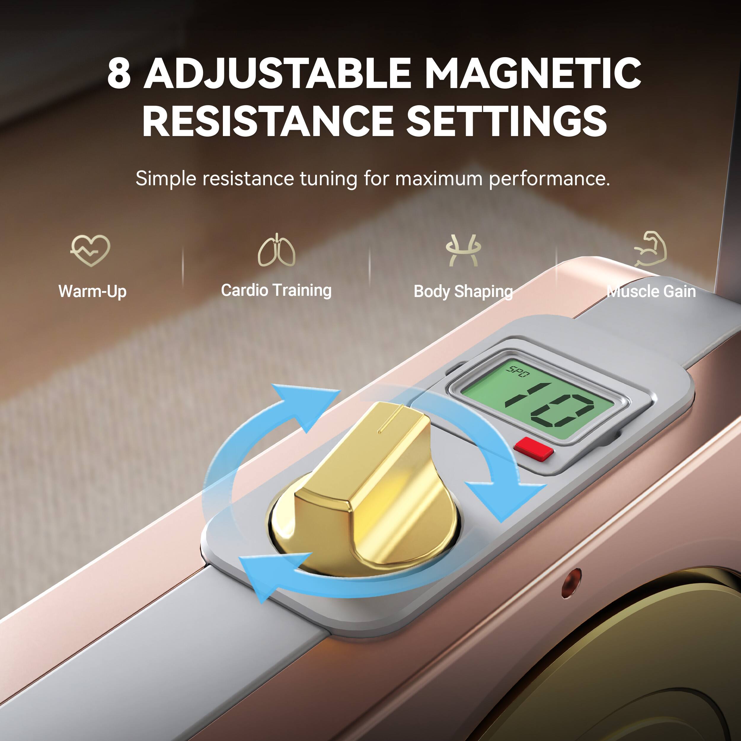 8 Adjustable Magnetic Resistance Settings  
Simple resistance tuning for maximum performance.  
Warm-Up Cardio Training Body Shaping Muscle Gain