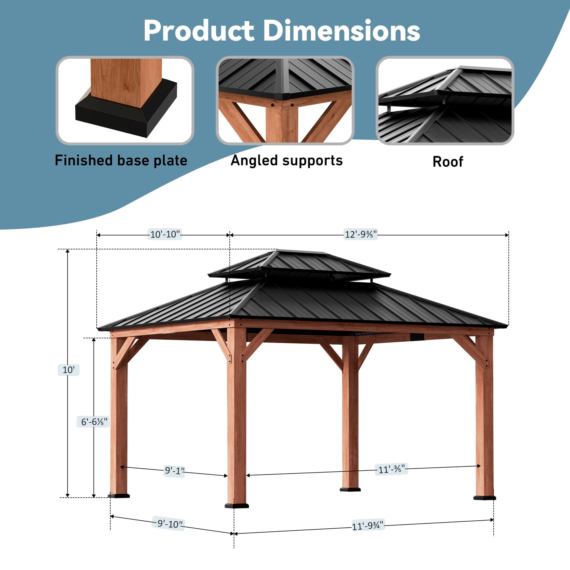 Product Dimensions  
Finished base plate: 10'-10"  
Angled supports: 12'-9"  
Roof: 10'  
6'-6"  
9'-1"  
11'-3"  
9'-10"  
11'-9"