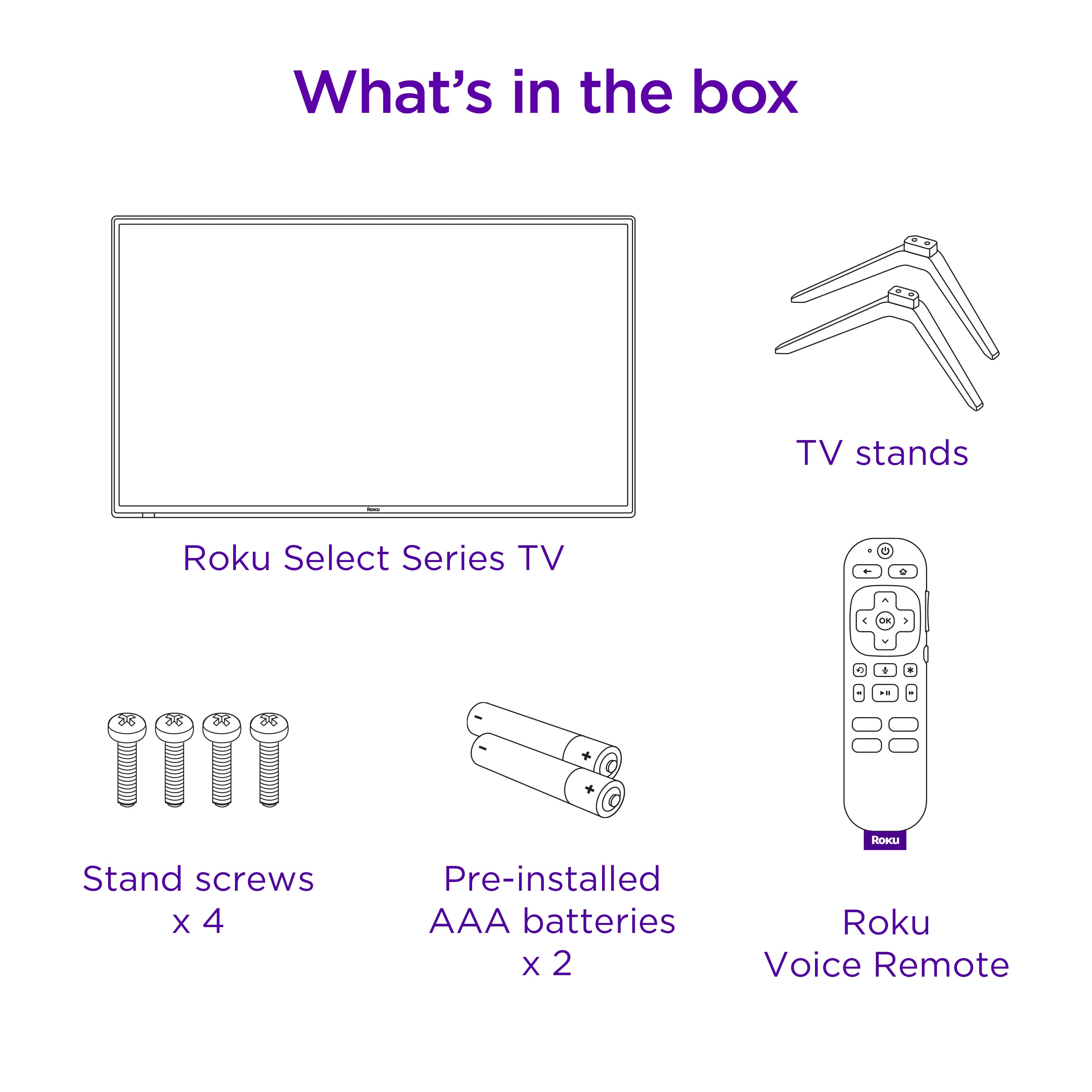 What's in the box:
- TV stands
- Roku Select Series TV
- C m a . . . 88 8 26 88 - . + HoI Stand screws X 4
- Pre-installed AAA batteries X 2
- Roku Voice Remote