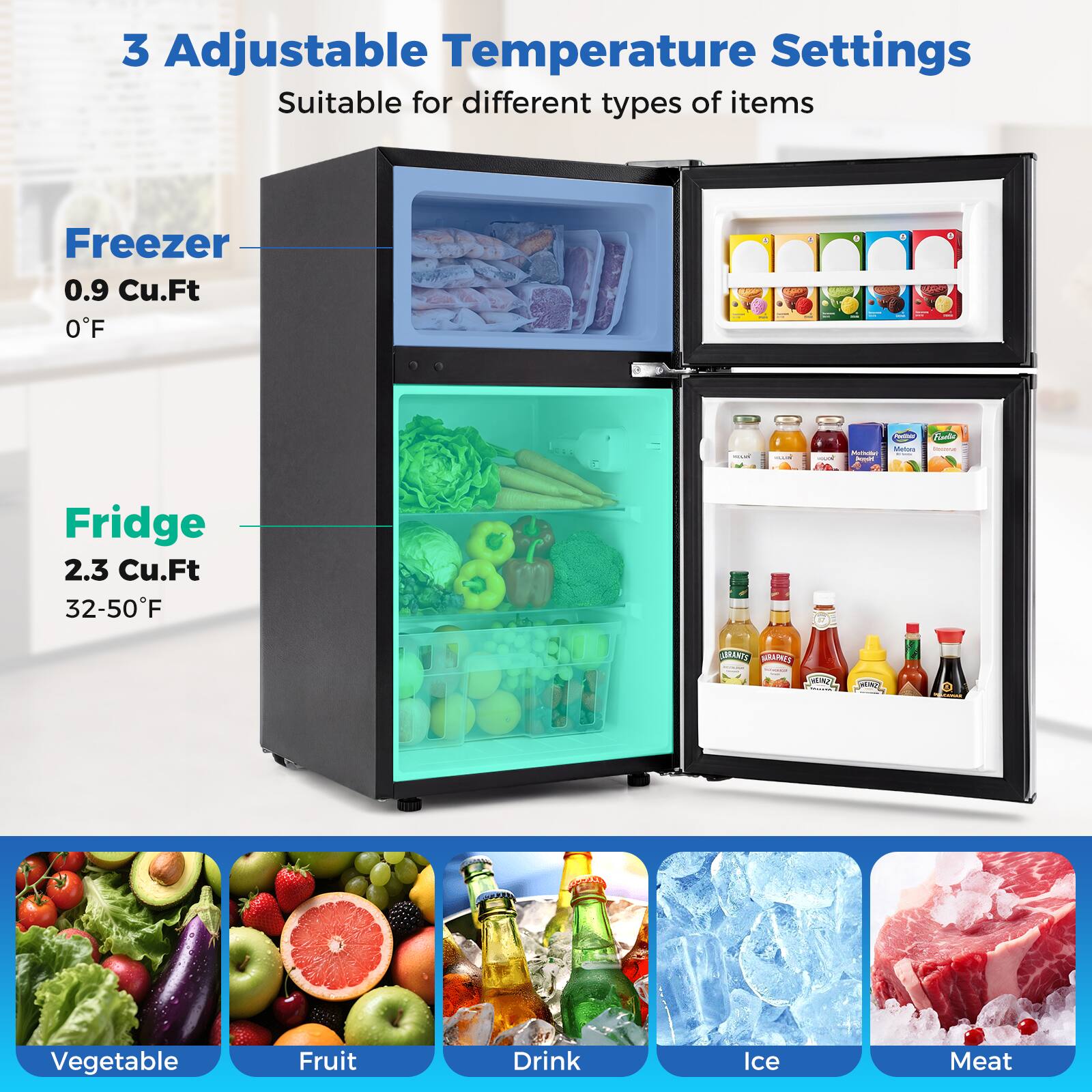 3 Adjustable Temperature Settings  
Suitable for different types of items  

Freezer  
0.9 Cu.Ft  
0°F  

Fridge  
2.3 Cu.Ft  
32-50°F  

Vegetable  
Fruit  
Drink  
Ice  
Meat