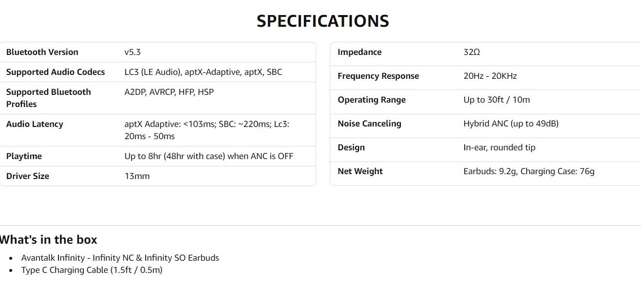 **SPECIFICATIONS**

- **Bluetooth Version:** v5.3
- **Supported Audio Codecs:** LC3 (LE Audio), aptX-Adaptive, aptX, SBC
- **Supported Bluetooth Profiles:** A2DP, AVRCP, HFP, HSP
- **Audio Latency:** aptX Adaptive: <103ms; SBC: ~220ms; LC3: 20ms - 50ms
- **Playtime:** Up to 8hr (48hr with case) when ANC is OFF
- **Driver Size:** 13mm
- **Impedance:** 32Ω
- **Frequency Response:** 20Hz - 20KHz
- **Operating Range:** Up to 30ft / 10m
- **Noise Canceling:** Hybrid ANC (up to 49dB)
- **Design:** In-ear, rounded tip
- **Net Weight:** Earbuds: 9.2g, Charging Case: 76g

**What's in the box**

- Avantalk Infinity - Infinity NC & Infinity SO Earbuds
- Type C Charging Cable (1.5ft / 