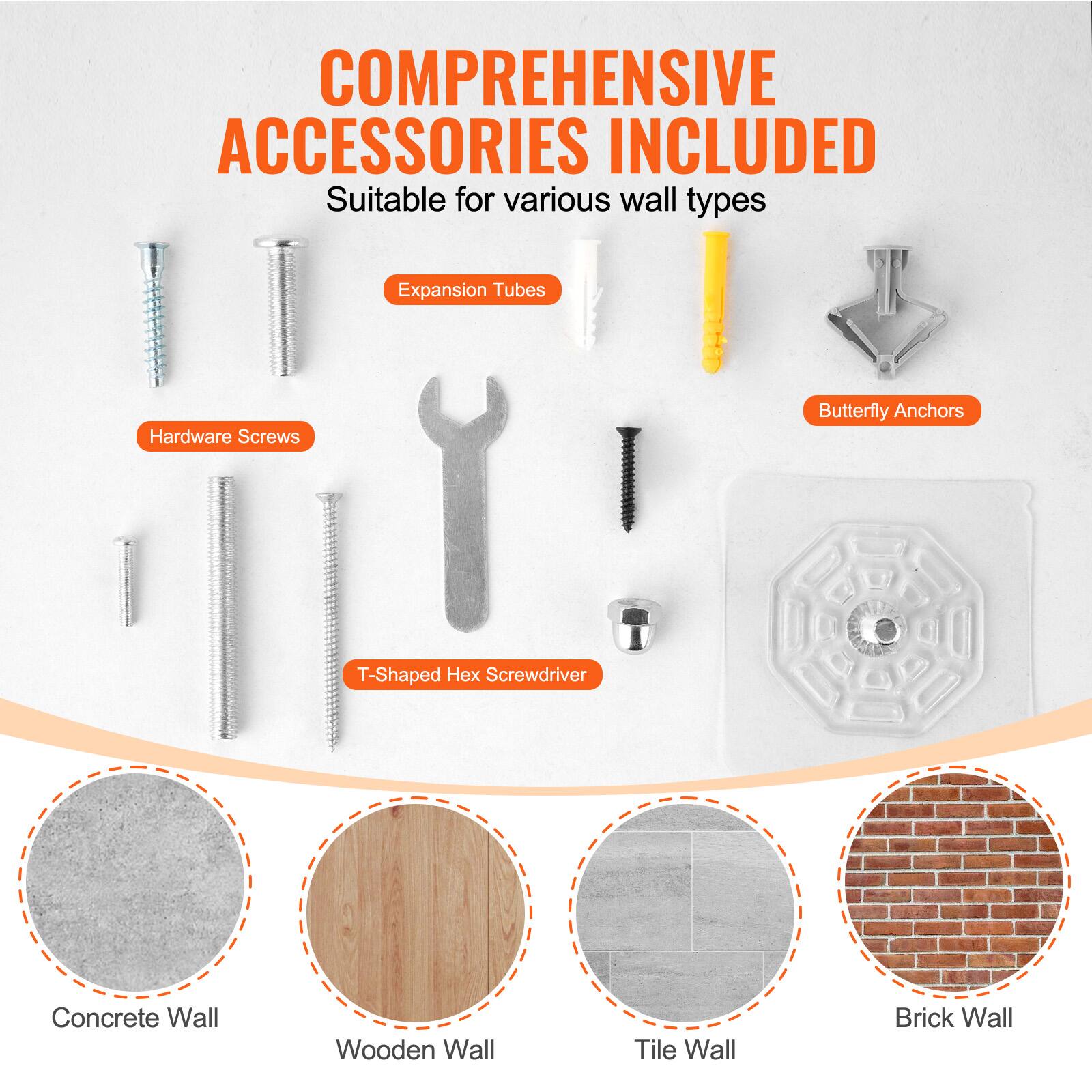 COMPREHENSIVE ACCESSORIES INCLUDED  
Suitable for various wall types  

Expansion Tubes  
Hardware Screws  
Butterfly Anchors  
T-Shaped Hex Screwdriver  

Concrete Wall  
Wooden Wall  
Tile Wall  
Brick Wall