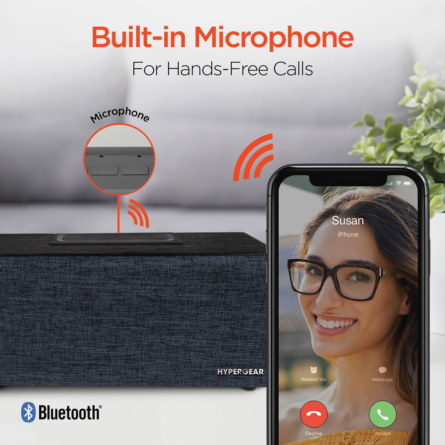 Built-in Microphone  
For Hands-Free Calls  

Microphone  

Susan  
iPhone  

Remind Me  
Message  

Decline  
Accept  

HYPERGEAR  

Bluetooth