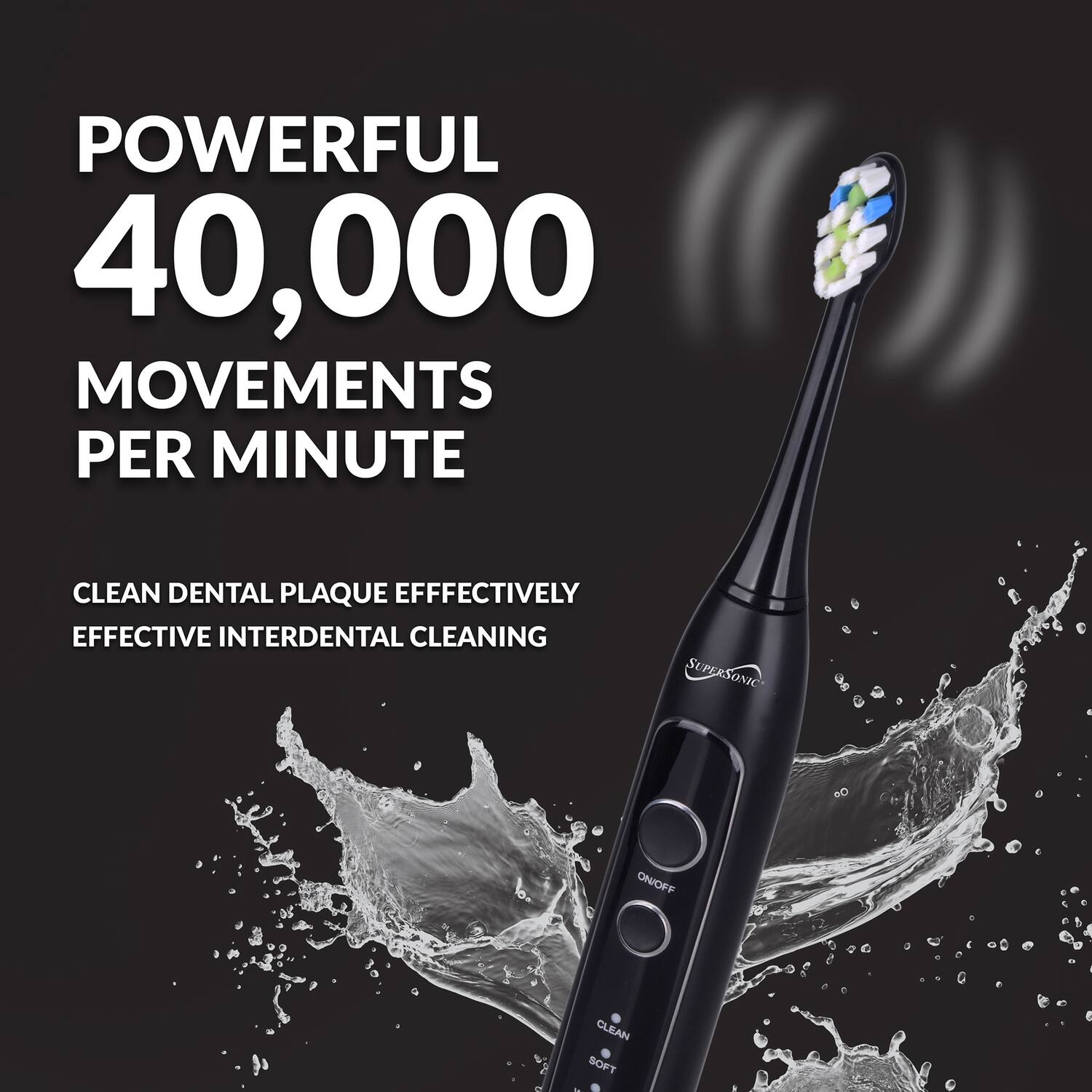 POWERFUL  
40,000  
MOVEMENTS PER MINUTE  

CLEAN DENTAL PLAQUE EFFECTIVELY  
EFFECTIVE INTERDENTAL CLEANING  

SUPERSONIC  
ON/OFF  
CLEAN  
SOFT