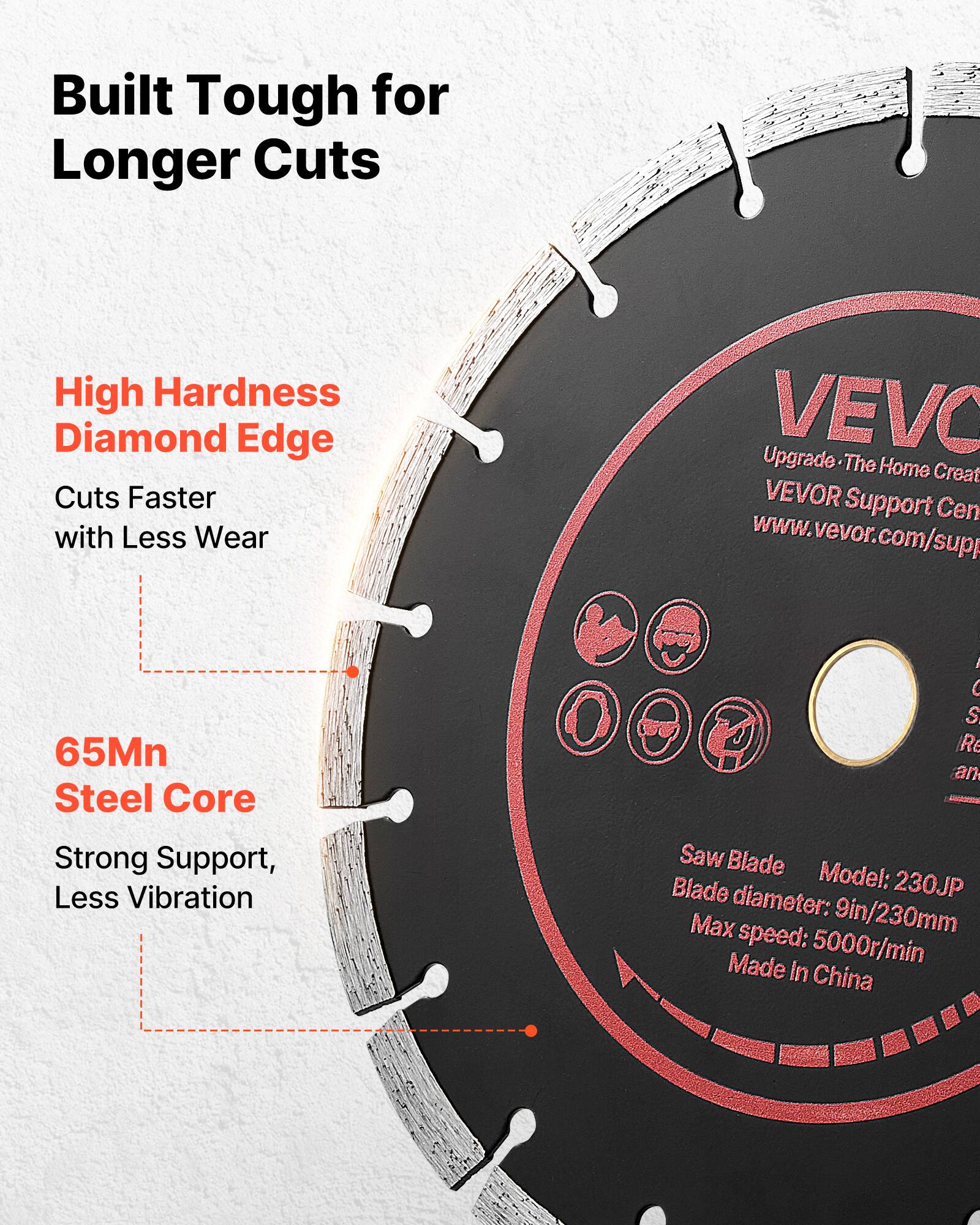 Built Tough for Longer Cuts  
High Hardness Diamond Edge  
Cuts Faster with Less Wear  
VEVO Upgrade The Home Creat  
VEVOR Support Cen  
www.vevor.com/supp  
65Mn Steel Core  
Strong Support, Less Vibration  
Saw Blade  
Blade Model: 230JP  
Blade diameter: 9in/230mm  
Max speed: 5000r/min  
Made in China