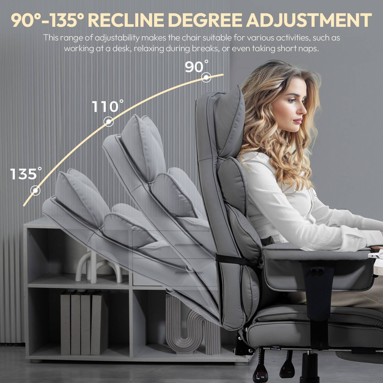 90°-135° RECLINE DEGREE ADJUSTMENT

This range of adjustability makes the chair suitable for various activities, such as working at a desk, relaxing during breaks, or even taking short naps.

90° 110° 135°