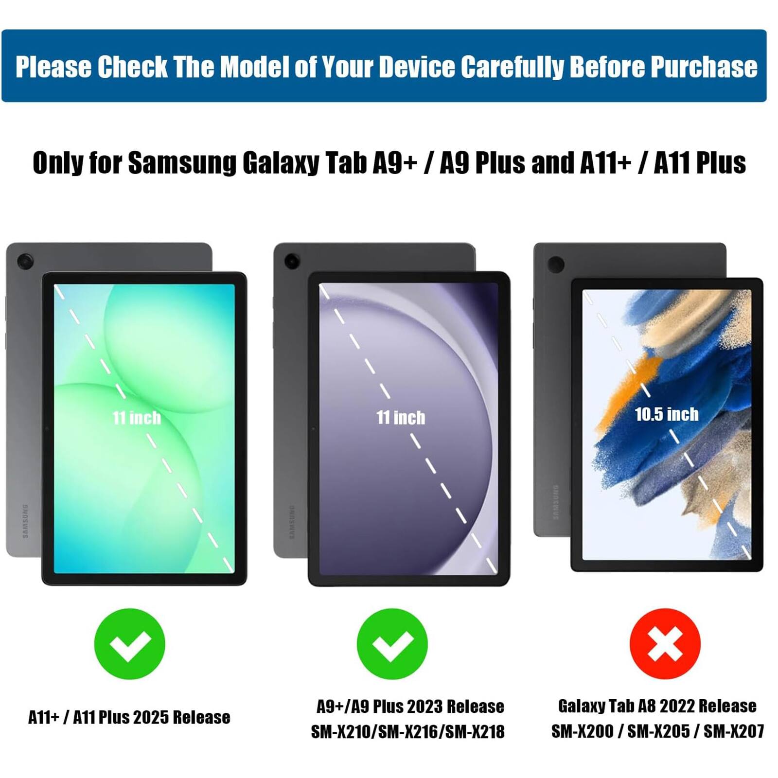 Please Check The Model of Your Device Carefully Before Purchase

Only for Samsung Galaxy Tab A9+ / A9 Plus and A11+ / A11 Plus

A11+ / A11 Plus 2025 Release  
11 inch

A9+ / A9 Plus 2023 Release  
11 inch  
SM-X210 / SM-X216 / SM-X218

Galaxy Tab A8 2022 Release  
10.5 inch  
SM-X200 / SM-X205 / SM-X207