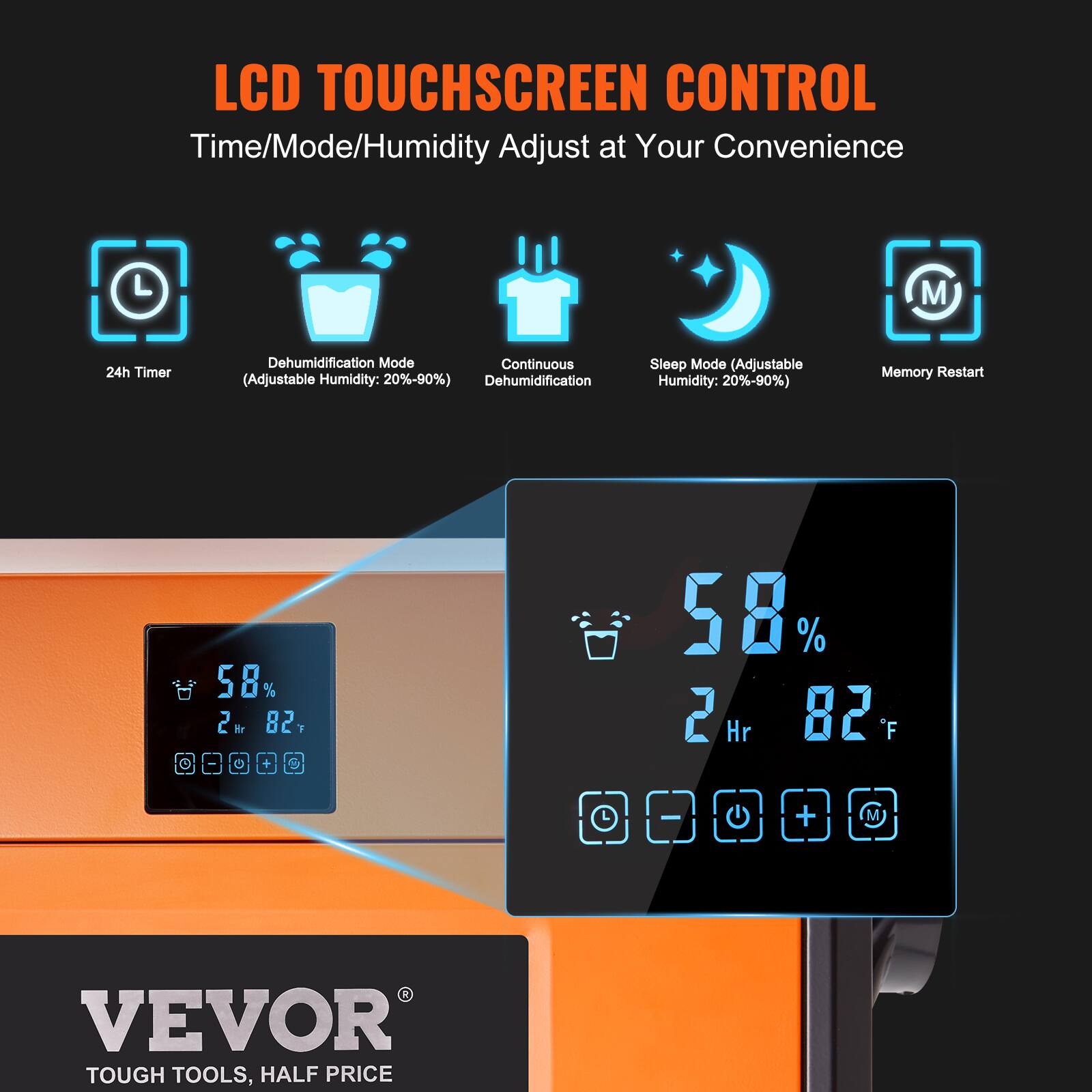 LCD TOUCHSCREEN CONTROL  
Time/Mode/Humidity Adjust at Your Convenience

24h Timer

Dehumidification Mode  
Continuous (Adjustable Humidity: 20%-90%)  
Dehumidification

Sleep Mode  
(Adjustable Humidity: 20%-90%)

Memory Restart

58% 2 Hr 82°F

VEVOR TOUGH TOOLS, HALF PRICE