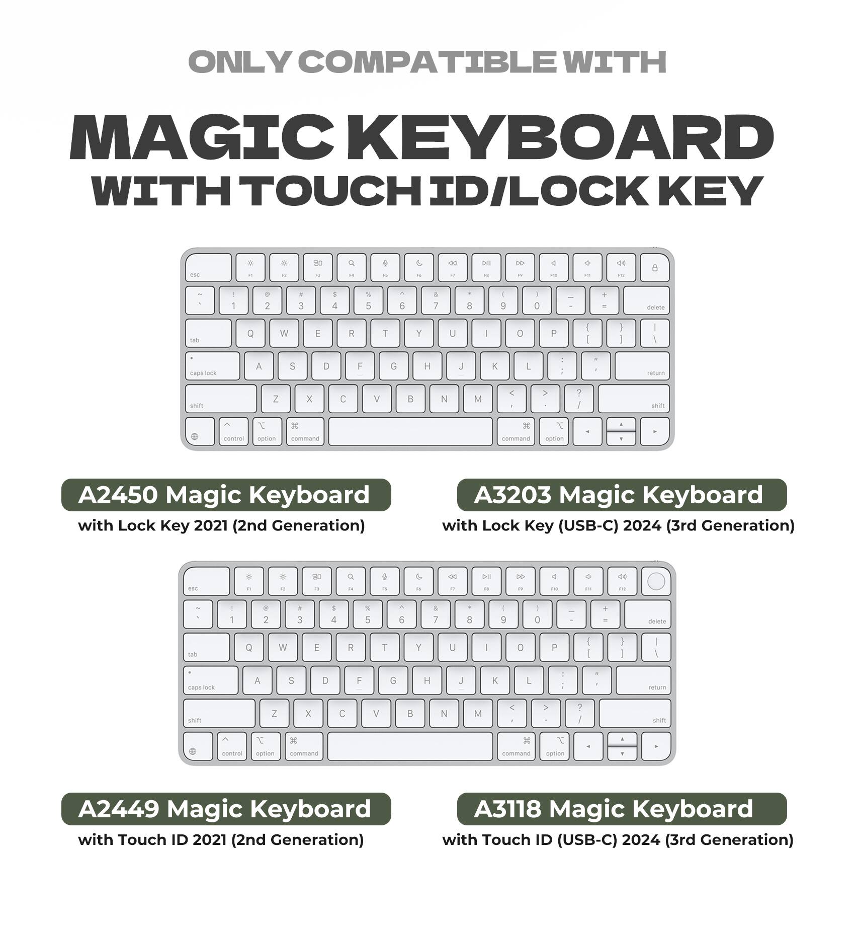 ONLY COMPATIBLE WITH  
MAGIC KEYBOARD WITH TOUCH ID/LOCK KEY  

A2450 Magic Keyboard with Lock Key 2021 (2nd Generation)  
A3203 Magic Keyboard with Lock Key (USB-C) 2024 (3rd Generation)  
A2449 Magic Keyboard with Touch ID 2021 (2nd Generation)  
A3118 Magic Keyboard with Touch ID (USB-C) 2024 (3rd Generation)