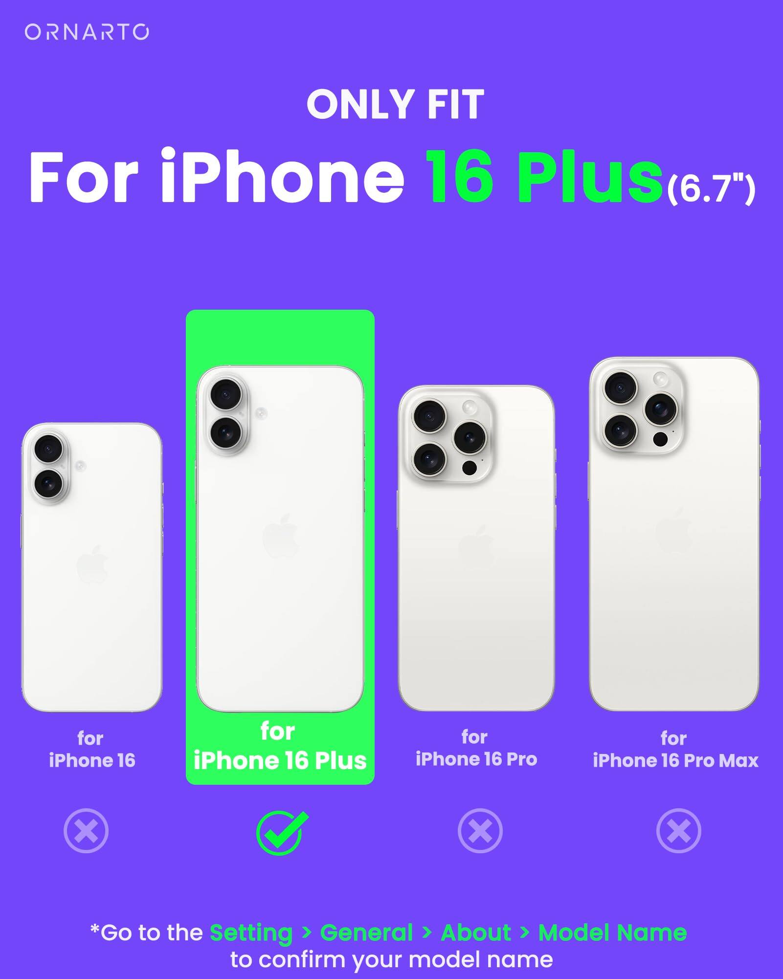 ORNARTO ONLY FIT For iPhone 16 Plus(6.7") for iPhone 16 for iPhone 16 Plus for iPhone 16 Pro for iPhone 16 Pro Max x X X *Go to the Setting > General > About > Model Name to confirm your model name