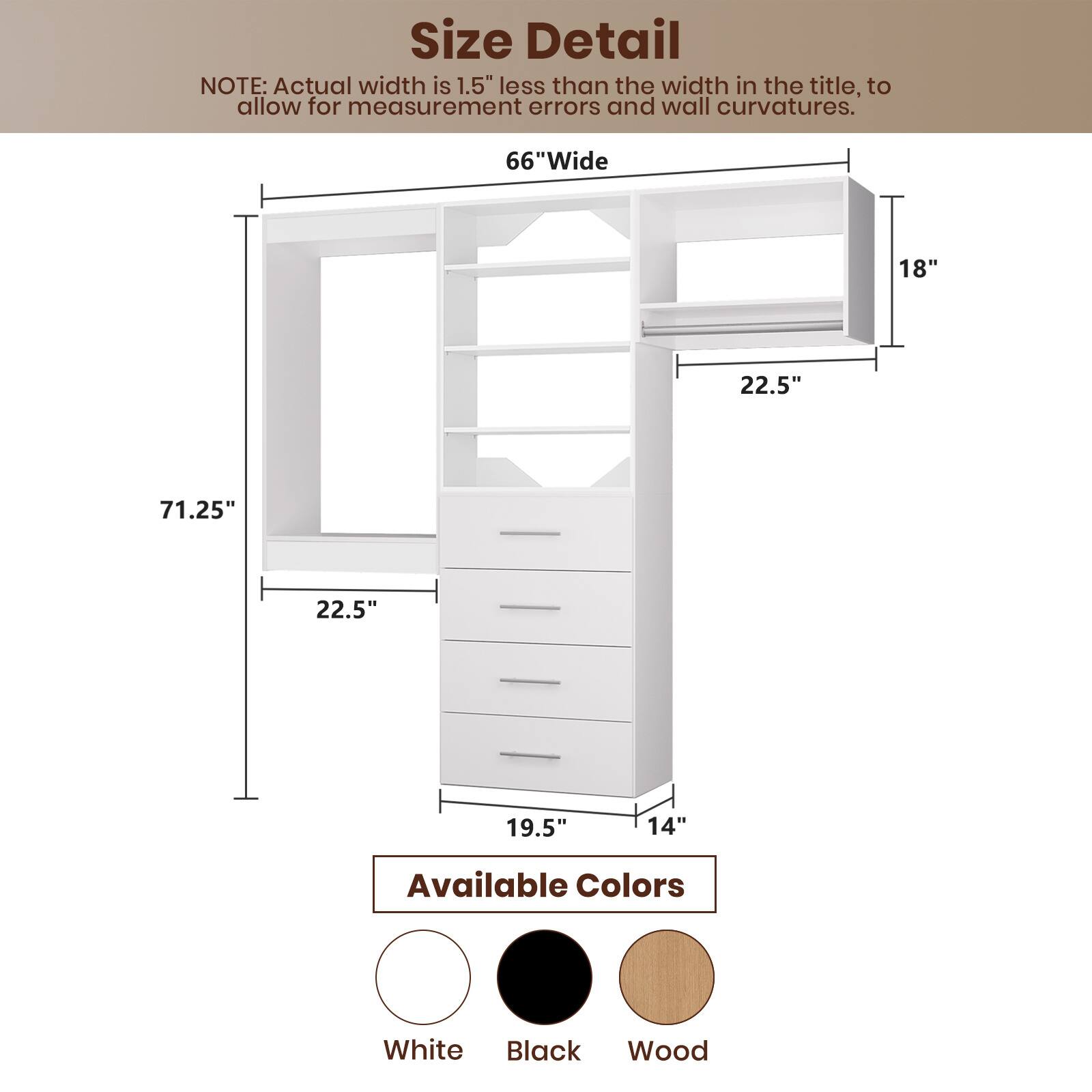 **Size Detail**

NOTE: Actual width is 1.5" less than the width in the title, to allow for measurement errors and wall curvatures.

- **66" Wide**
- **71.25"** (Height)
- **18"** (Depth)
- **22.5"** (Shelf Width)
- **19.5"** (Base Width)
- **14"** (Drawer Height)

**Available Colors**

- White
- Black
- Wood