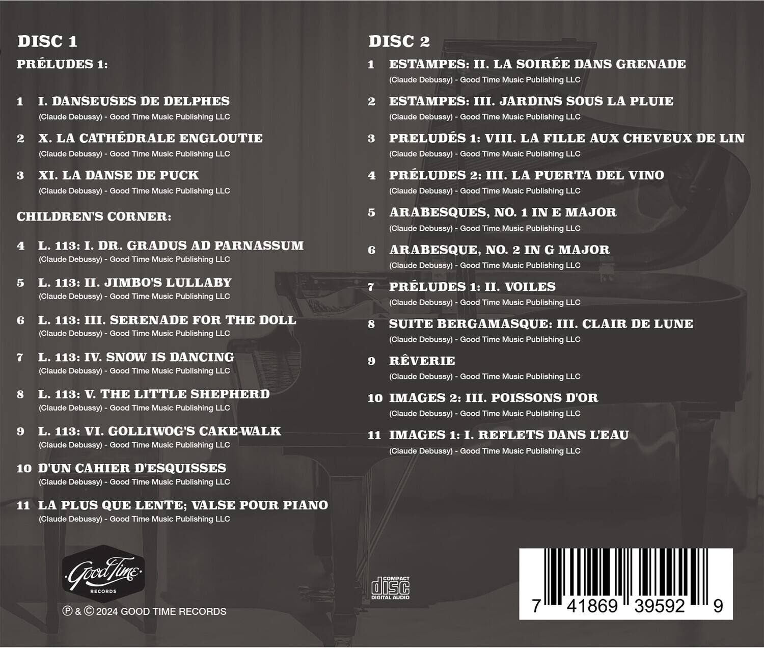 **DISC 1**

**PRÉLUDES 1:**

1. I. DANSEUSES DE DELPHES  
   (Claude Debussy) - Good Time Music Publishing LLC

2. X. LA CATHÉDRALE ENGLOUTIE  
   (Claude Debussy) - Good Time Music Publishing LLC

3. XI. LA DANSE DE PUCK  
   (Claude Debussy) - Good Time Music Publishing LLC

**CHILDREN'S CORNER:**

4. L. 113: I. DR. GRADUS AD PARNASSUM  
   (Claude Debussy) - Good Time Music Publishing LLC

5. L. 113: II. JIMBO'S LULLABY  
   (Claude Debussy) - Good Time Music Publishing LLC

6. L. 113: III. SERENADE FOR THE DOLL  
   (Claude Debussy) - Good Time Music Publishing LLC

7. L. 113: IV. SNOW IS DANCING  
   (Claude Debussy) - Good Time Music Publishing LLC

8. L. 113: V. THE LITTLE SHEPHER