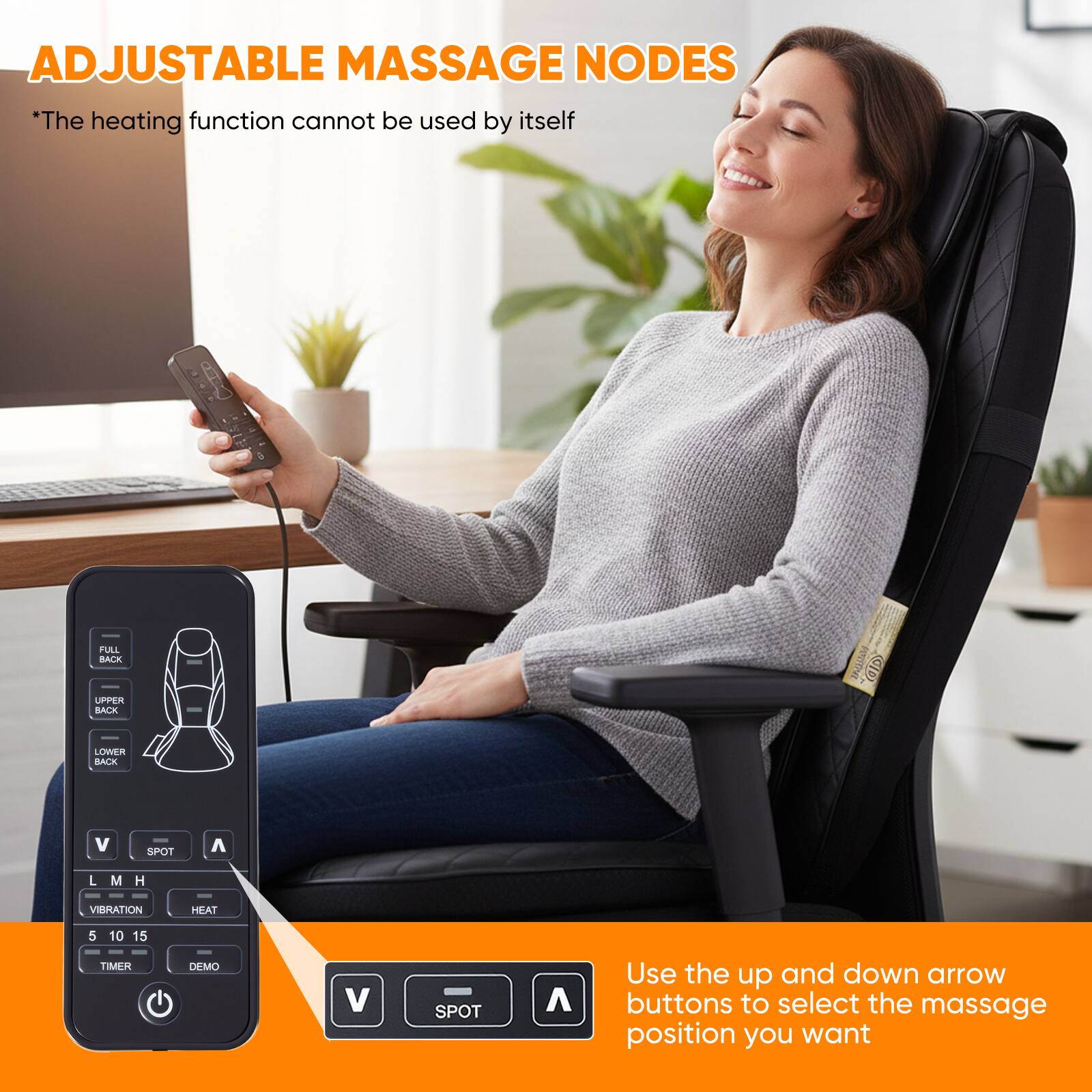 ADJUSTABLE MASSAGE NODES  
*The heating function cannot be used by itself  

FULL BACK  
UPPER BACK  
LOWER BACK  

V SPOT A  
L M H  
VIBRATION HEAT  
5 10 15 TIMER DEMO  

Use the up and down arrow buttons to select the massage position you want
