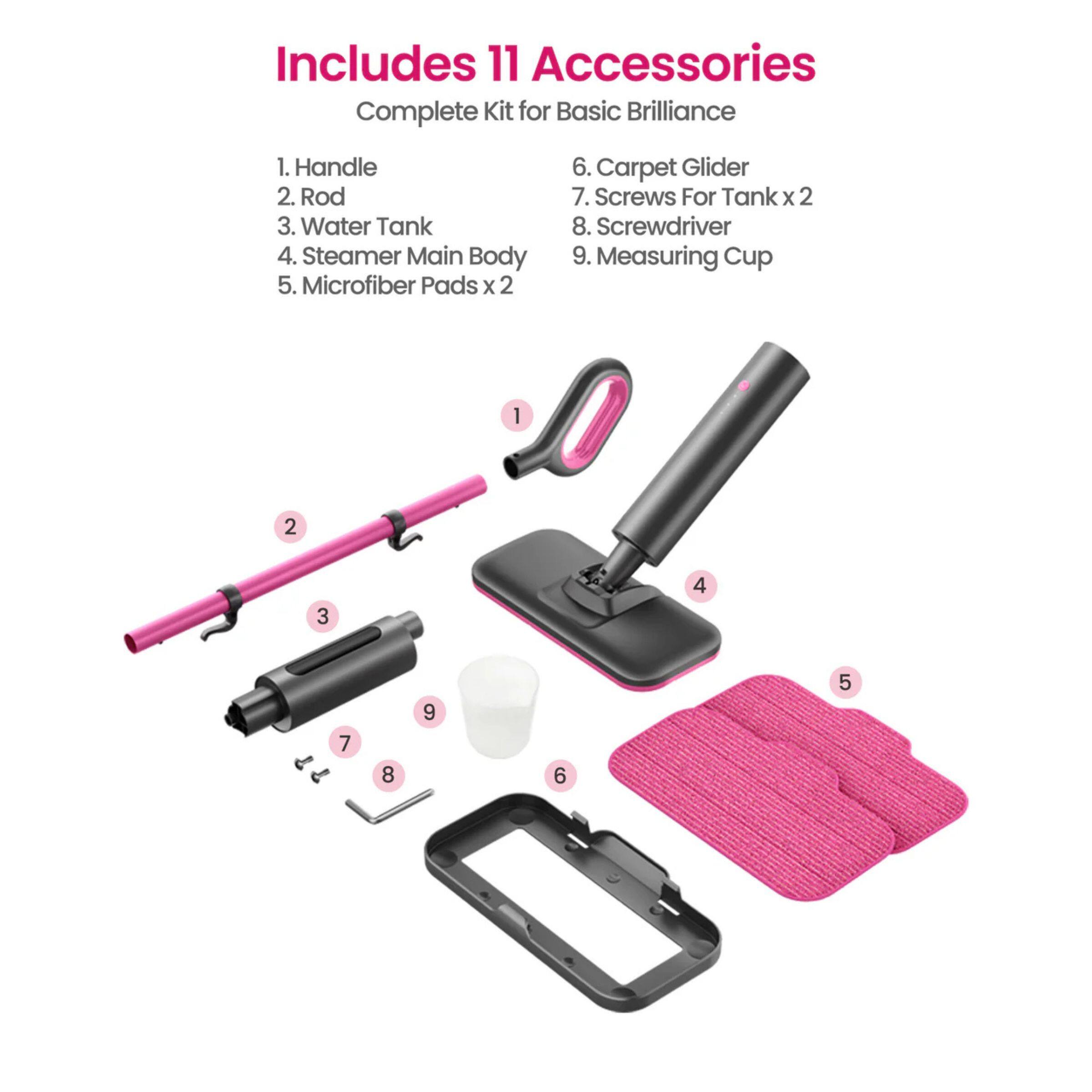 Includes 11 Accessories  
Complete Kit for Basic Brilliance  

1. Handle  
2. Rod  
3. Water Tank  
4. Steamer Main Body  
5. Microfiber Pads x 2  
6. Carpet Glider  
7. Screws For Tank x 2  
8. Screwdriver  
9. Measuring Cup  

1. Handle  
2. Rod  
3. Water Tank  
4. Steamer Main Body  
5. Microfiber Pads x 2  
6. Carpet Glider  
7. Screws For Tank x 2  
8. Screwdriver  
9. Measuring Cup