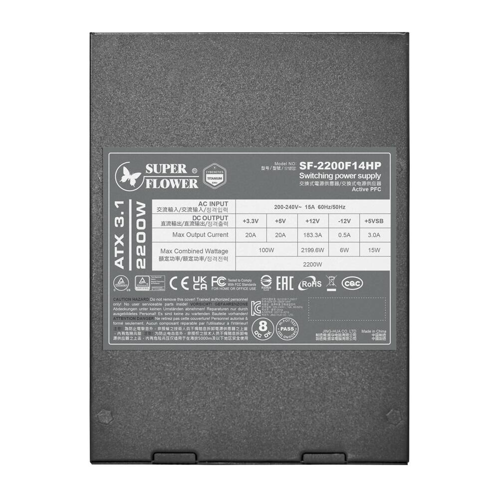 Model No: SF-2200F14HP  
Switching power supply  
Active PFC  
AC INPUT: 200-240V~ 15A 60Hz/50Hz  
DC OUTPUT:  
+3.3V 20A  
+5V 183.3A  
+12V 0.5A  
+5VSB 3.0A  
Max Output Current: 20A 20A 183.3A 0.5A 3.0A  
Max Combined Wattage: 100W 2199.6W 6W 15W 2200W  
ATX 12V 3.1  
2200W  
UK FC Setus  
Comply: C, CA, EAC, RoHS, CEC  
CAUTION: HAZARD Do not remove this cover! Authorized personnel only.  
VORSICHT: GEFAHRSZONE! Ausbauten nur durch autorisierte Personen!  
AVERTISSEMENT: RISQUE! Ne pas démonter! Personnel autorisé uniquement.