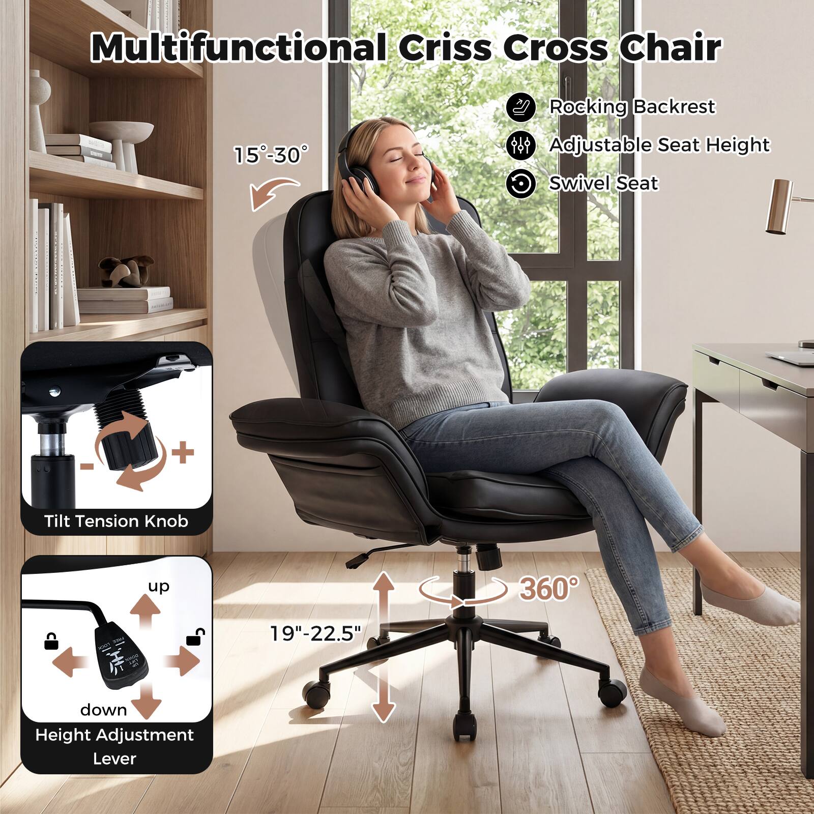 Multifunctional Criss Cross Chair

- Rocking Backrest
- Adjustable Seat Height
- Swivel Seat

15°-30°

Tilt Tension Knob

Height Adjustment Lever

19"-22.5"

360°
