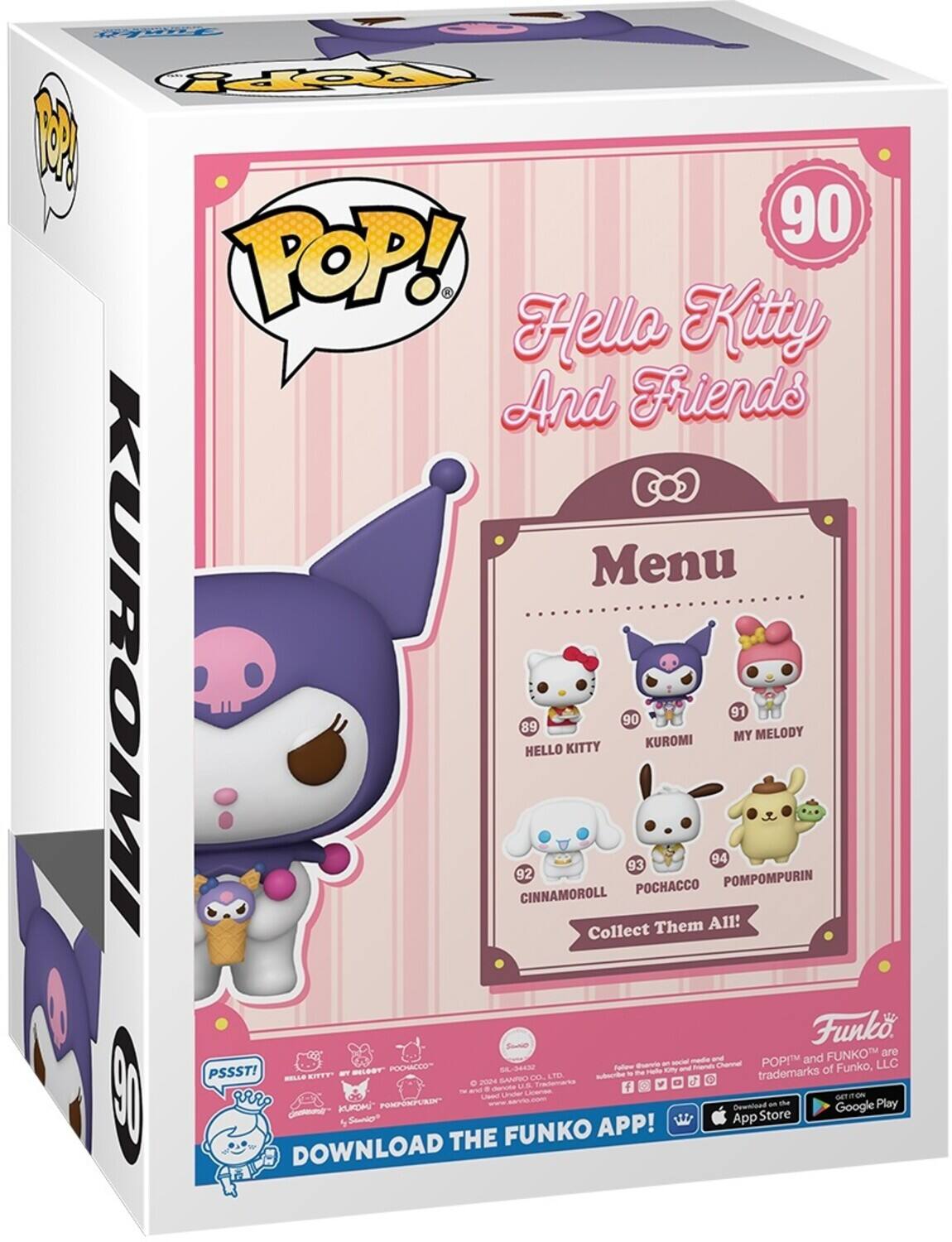 Hello Kitty And Friends

POP! Kitty

Menu

HELLO KITTY 89
KUROMI 90
MY MELODY 91
CINNAMOROLL 92
POCHACCO 93
POMPOMPURIN 94
Collect Them All!

PSSST!

DOWNLOAD THE FUNKO APP!

FUNKO and POP! are trademarks of Funko, LLC

Fallen under the ownership of Sanrio Co., Ltd.

2024 Sanrio Co., Ltd.

Download on the App Store - the Google Play

PSSST!