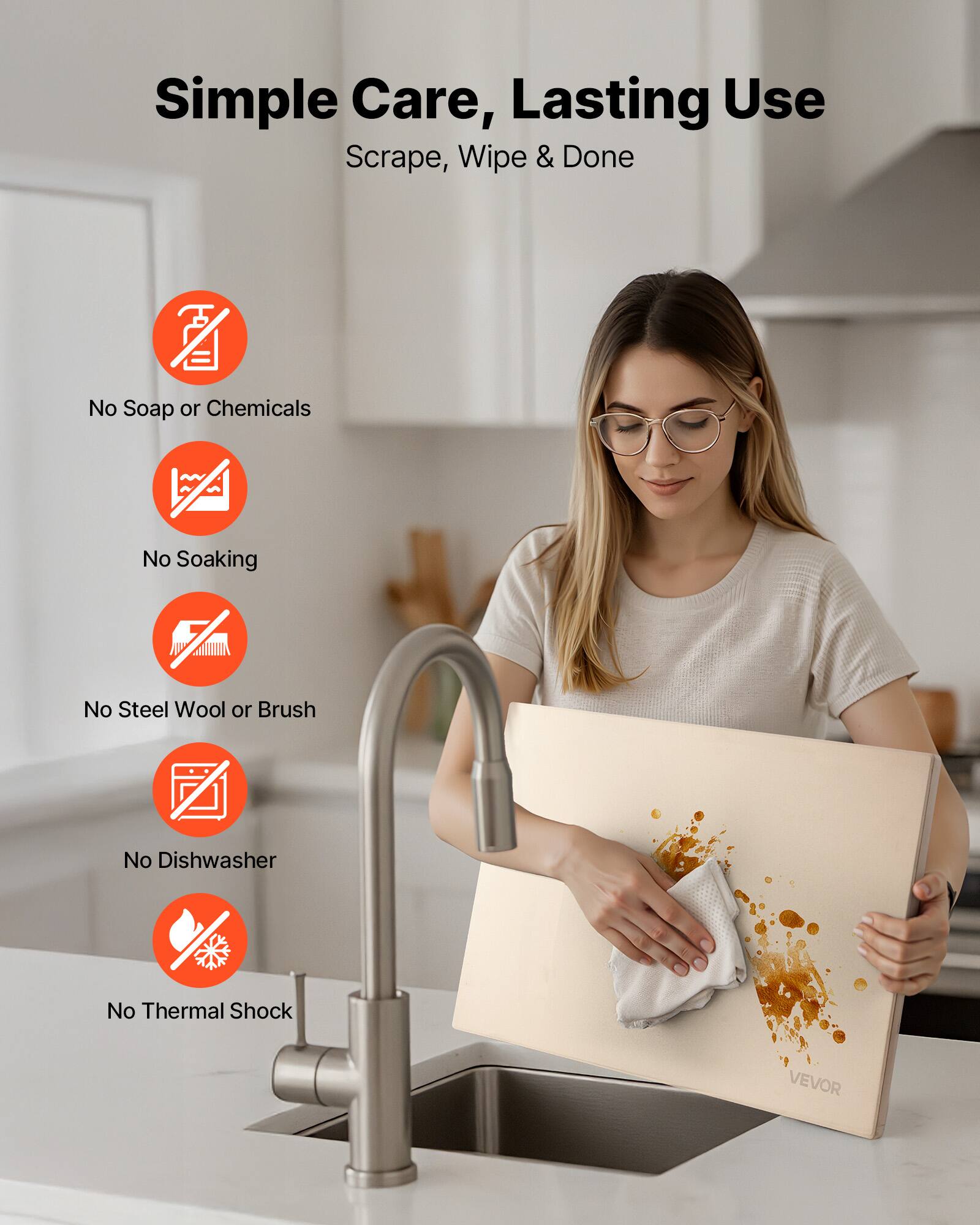 Simple Care, Lasting Use  
Scrape, Wipe & Done  

- No Soap or Chemicals  
- No Soaking  
- No Steel Wool or Brush  
- No Dishwasher  
- No Thermal Shock  

VEVOR