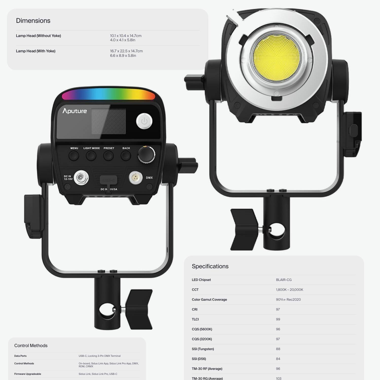 Dimensions  
Lamp Head (Without Yoke)  
101x104x14.7cm  
4.0x4.1x5.8in  

Lamp Head (With Yoke)  
167x225x14.7cm  
6.6x8.9x5.8in  

Specifications  
LED Chipset: BLAIR-CG  
CCT: 1800K - 20000K  
Color Gamut Coverage: 90% Rec.2020  
CRI: 97  
TLCI: 99  
CQS (5600K): 96  
CQS (2200K): 97  
SSI (Tungsten): 88  
SSI (D56): 84  
TM-30 RF (Average): 96  
TM-30 RG (Average): 93  

Control Methods  
Data Ports: USB-C (Locking 3-Pin DMX Terminal)  
Control Methods: Sidus Link, Sidus Link Pro, USB-C, DMX  
Firmware Upgradeable: Sidus Link, Sidus Link Pro