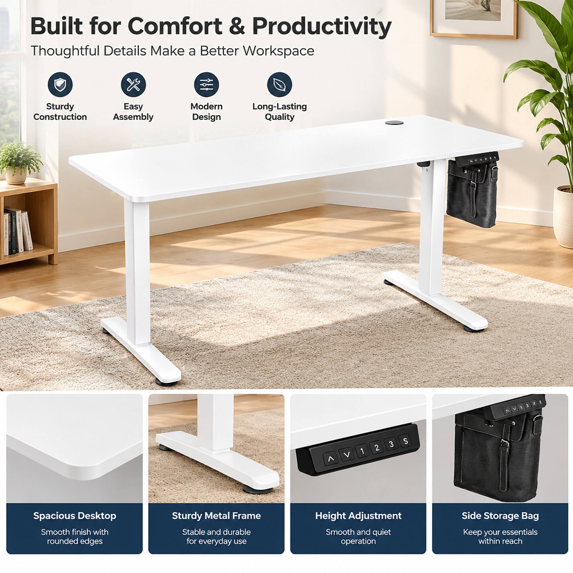 Built for Comfort & Productivity  
Thoughtful Details Make a Better Workspace

- Sturdy Construction
- Easy Assembly
- Modern Design
- Long-Lasting Quality

- Spacious Desktop  
  Smooth finish with rounded edges

- Sturdy Metal Frame  
  Stable and durable for everyday use

- Height Adjustment  
  Smooth and quiet operation

- Side Storage Bag  
  Keep your essentials within reach