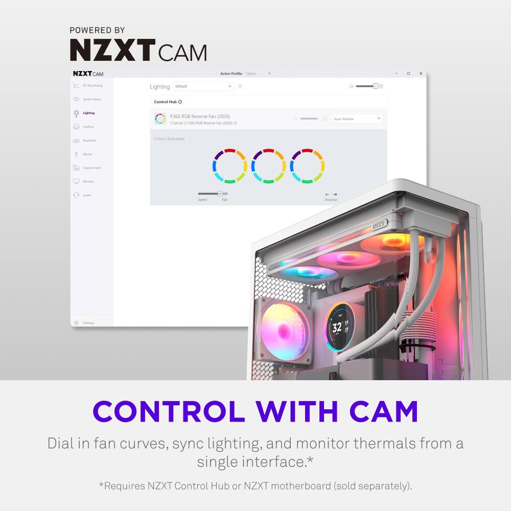 POWERED BY NZXT CAM

NZXT CAM

Active Profile: Default

Lighting: Default

Control Hub

Channel 1: F350 RGB Reverse Fan (2026)
Channel 2: F350 RGB Reverse Fan (2026) (1)

Colors: Automatic

Speed: Fast

CONTROL WITH CAM

Dial in fan curves, sync lighting, and monitor thermals from a single interface.*

*Requires NZXT Control Hub or NZXT motherboard (sold separately).
