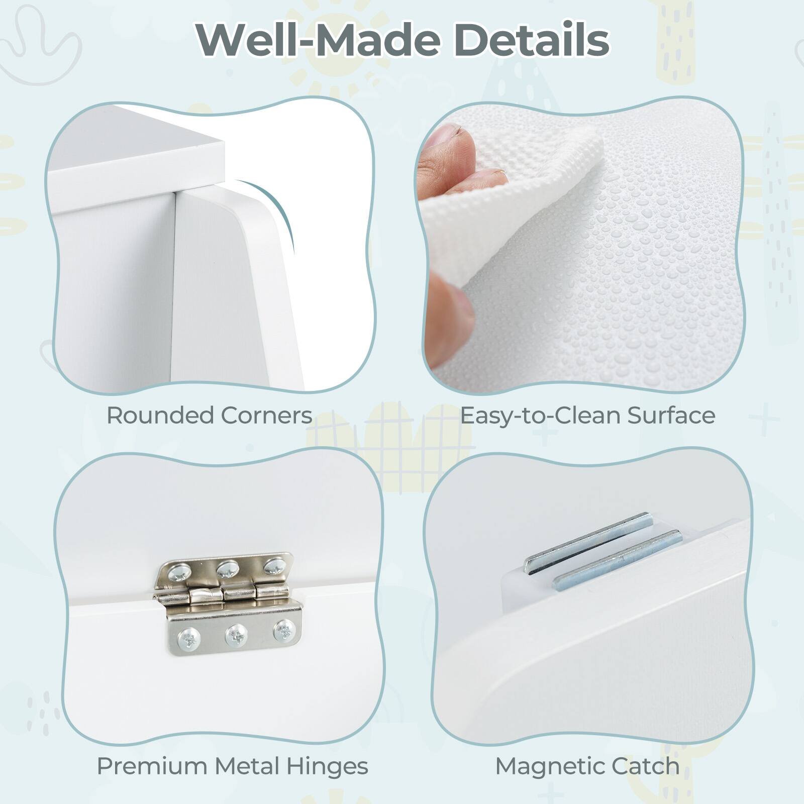 Well-Made Details

- Rounded Corners
- Easy-to-Clean Surface
- Premium Metal Hinges
- Magnetic Catch