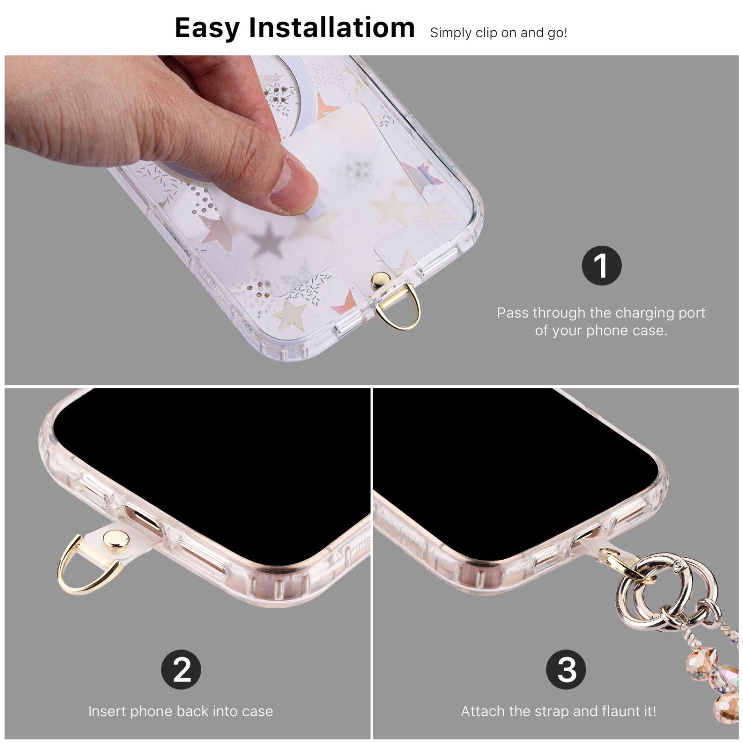 Easy Installation  
Simply clip on and go!

1. Pass through the charging port of your phone case.
2. Insert phone back into case.
3. Attach the strap and flaunt it!