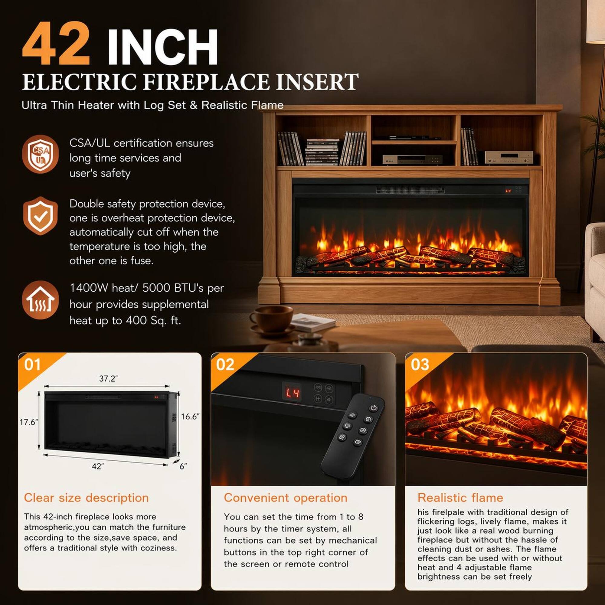 42 INCH ELECTRIC FIREPLACE INSERT  
Ultra Thin Heater with Log Set & Realistic Flame  

CSA/UL certification ensures long time services and user's safety  
Double safety protection device, one is overheat protection device, automatically cut off when the temperature is too high, the other one is fuse.  
1400W heat/ 5000 BTU's per hour provides supplemental heat up to 400 Sq. ft.  

Clear size description  
This 42-inch fireplace looks more atmospheric. You can match the furniture according to the size, save space, and offers a traditional style with coziness.  

Convenient operation  
You can set the time from 1 to 8 hours by the timer system, all functions can be set by mechanical buttons in the top right corner of the screen or remote control  

Realistic flame  
His fireplace with traditional design of flickering logs, lively flame, makes it just look like a real wood burning fireplace but without the hassle of cleaning dust or ashes. The flame effects can be used with or without heat and 4 adjustable flame brightness can be set freely