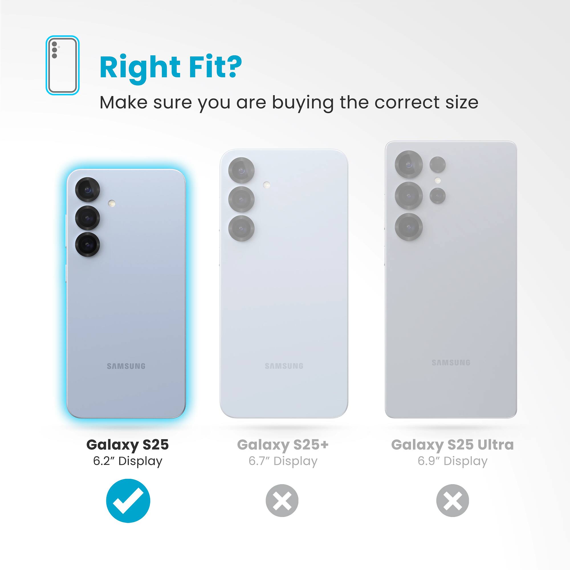 Right Fit? Make sure you are buying the correct size:
SAMSUNG Galaxy S25: 6.2" Display
SAMSUNG Galaxy S25+: 6.7" Display
SAMSUNG Galaxy S25 Ultra: 6.9" Display