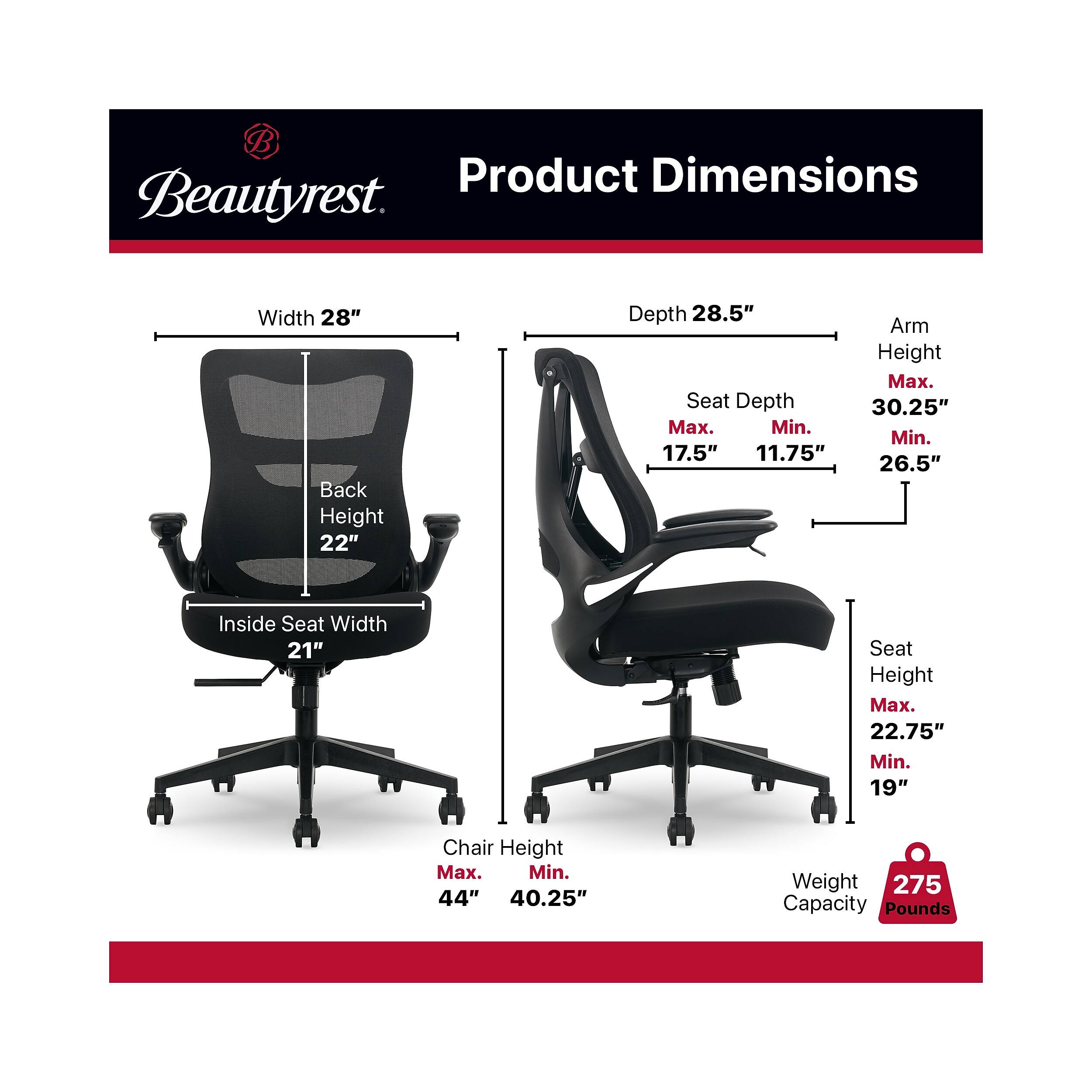 Product Dimensions Beautyrest

- Width: 28"
- Back Height: 22"
- Depth: 28.5"
- Seat Depth:
  - Max: 17.5"
  - Min: 11.75"
- Arm Height:
  - Max: 30.25"
  - Min: 26.5"
- Inside Seat Width: 21"
- Seat Height:
  - Max: 22.75"
  - Min: 19"
- Chair Height:
  - Max: 44"
  - Min: 40.25"
- Weight Capacity: 275 Pounds