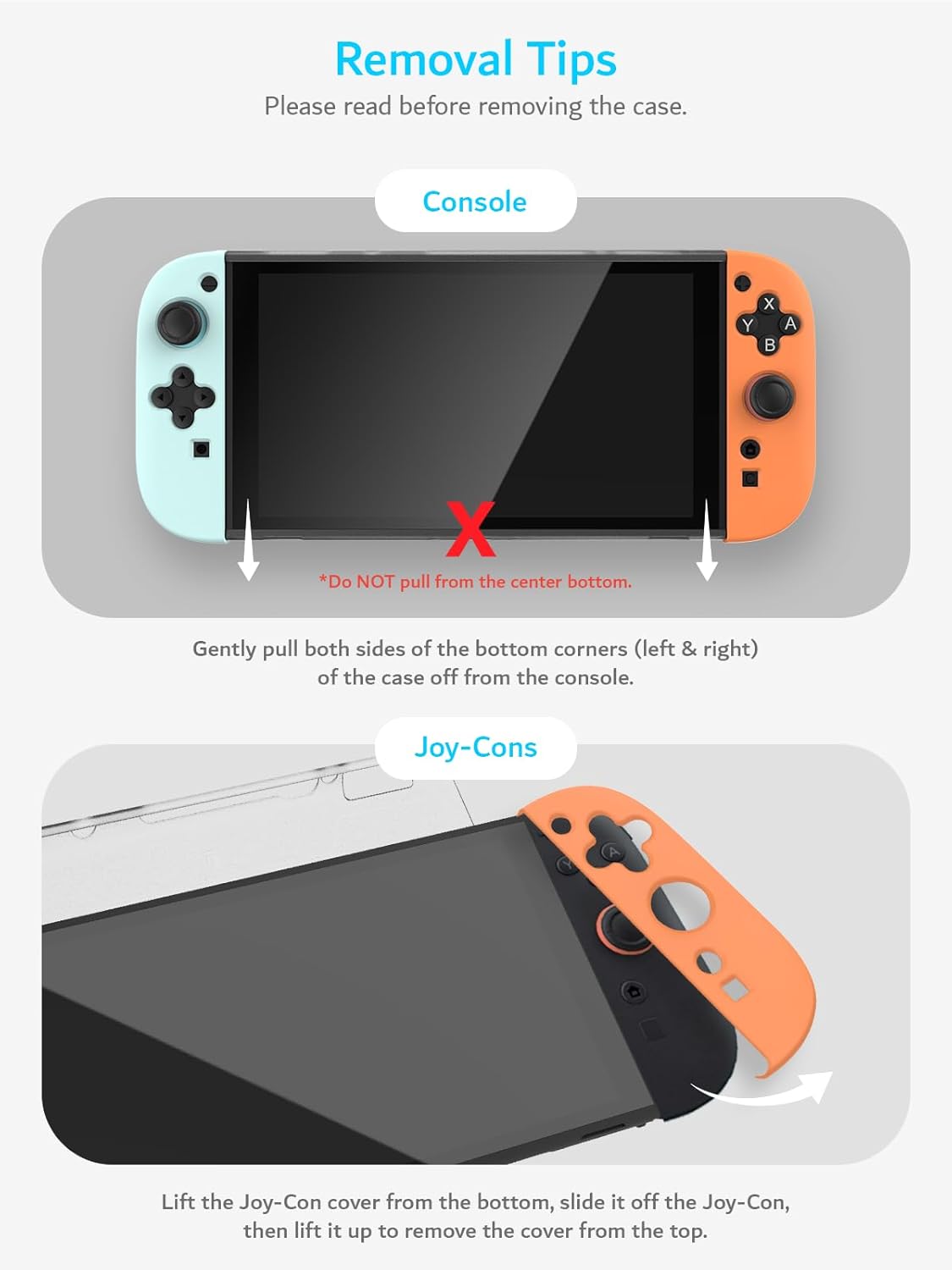 Removal Tips  
Please read before removing the case.

**Console**  
*Do NOT pull from the center bottom.*  
Gently pull both sides of the bottom corners (left & right) of the case off from the console.

**Joy-Cons**  
Lift the Joy-Con cover from the bottom, slide it off the Joy-Con, then lift it up to remove the cover from the top.