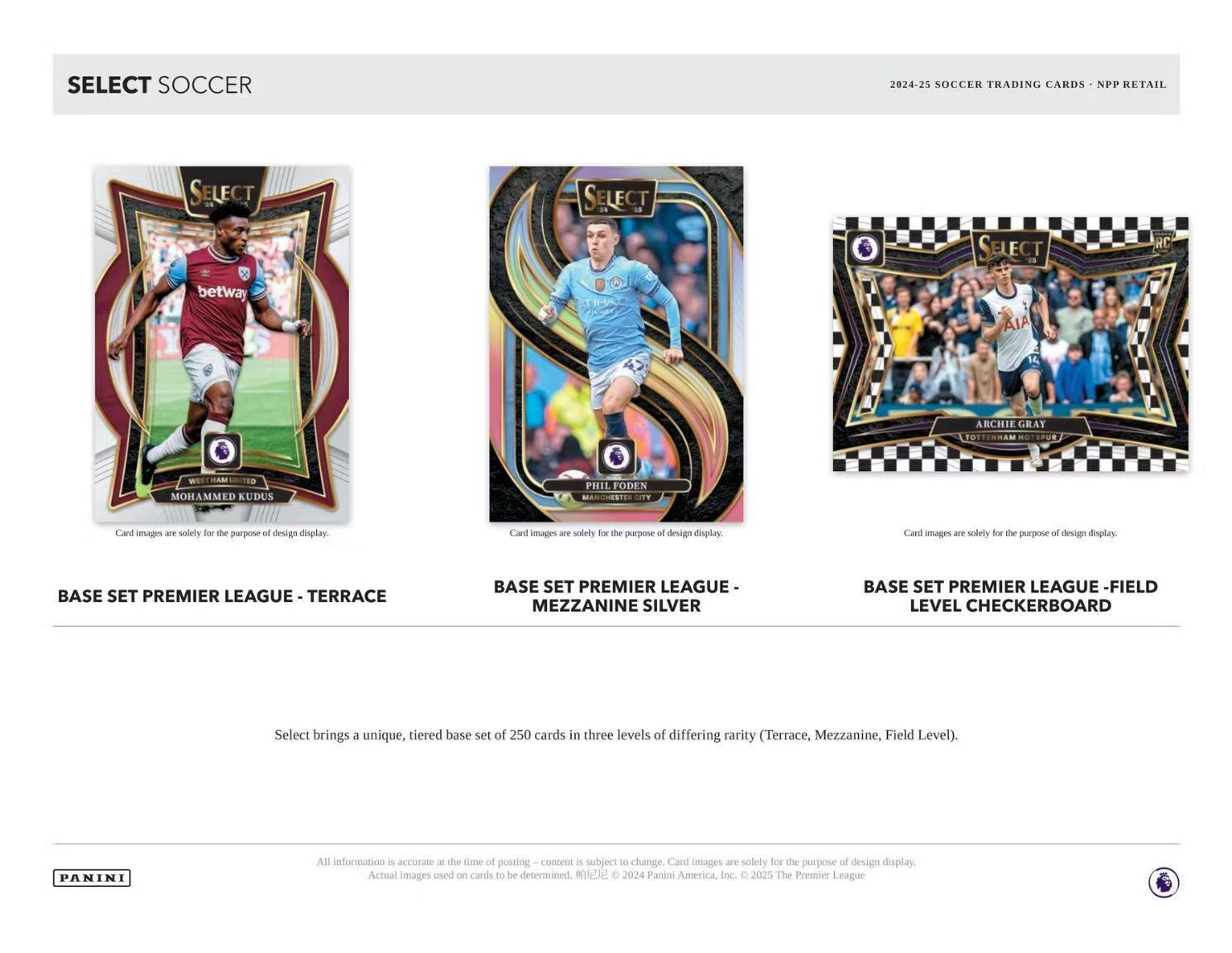 **SELECT SOCCER**

**2024-25 SOCCER TRADING CARDS - NPP RETAIL**

---

**BASE SET PREMIER LEAGUE - TERRACE**

**BASE SET PREMIER LEAGUE - MEZZANINE SILVER**

**BASE SET PREMIER LEAGUE - FIELD LEVEL CHECKERBOARD**

---

Select brings a unique, tiered base set of 250 cards in three levels of differing rarity (Terrace, Mezzanine, Field Level).

---

Card images are solely for the purpose of design display.

All information is accurate at the time of posting – content is subject to change. Actual images used on cards to be determined.

© 2024 Panini America, Inc. © 2025 The Premier League

---

PANINI