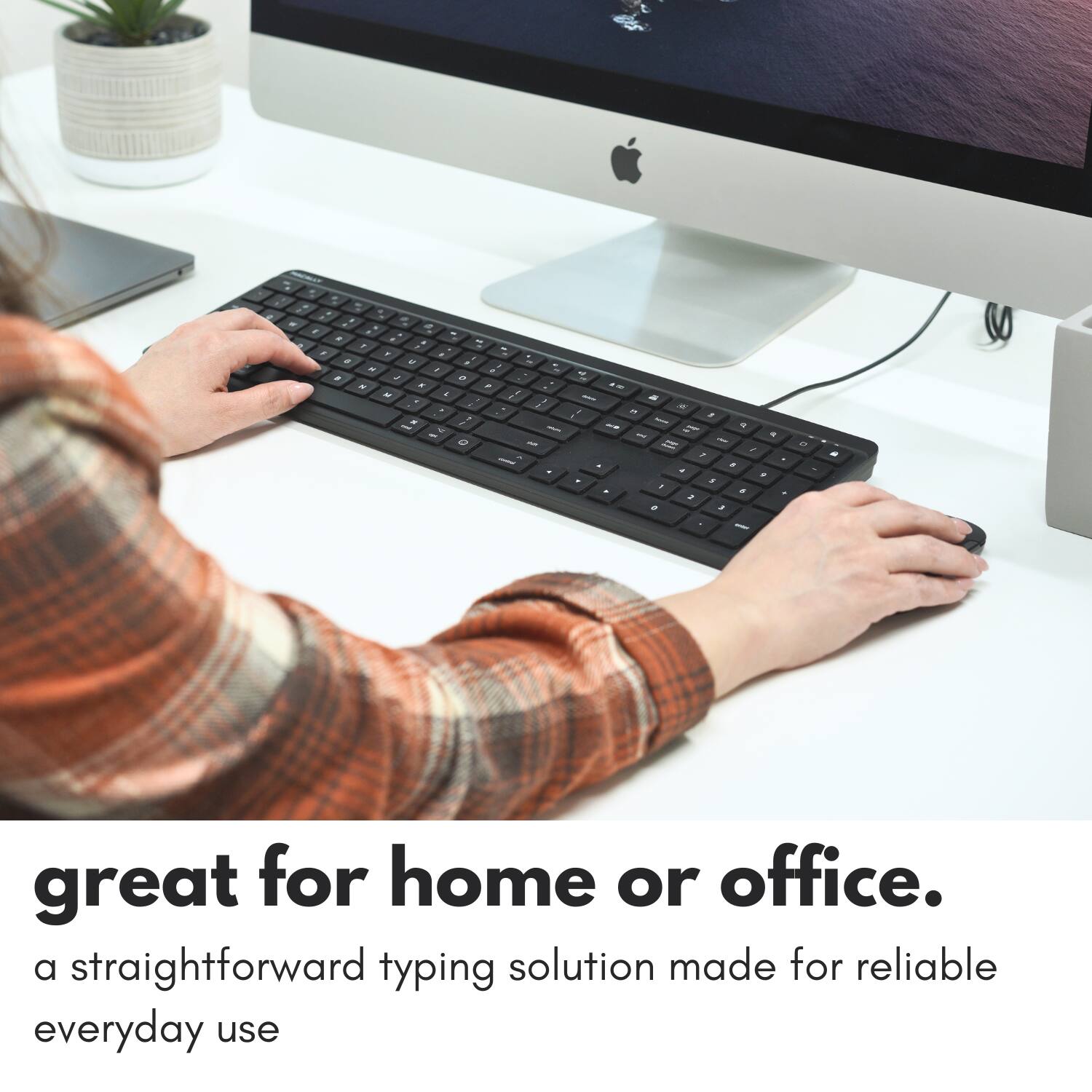 great for home or office.  
a straightforward typing solution made for reliable everyday use